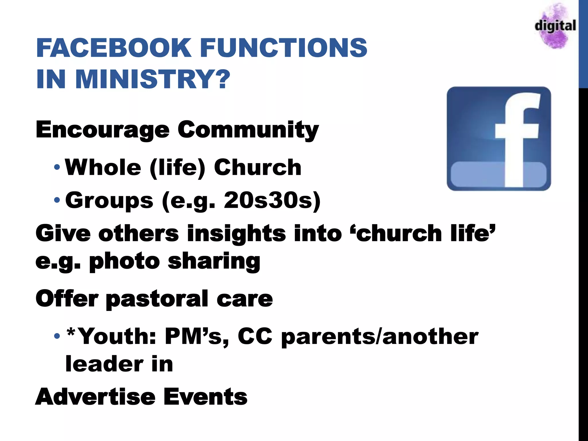 FACEBOOK FUNCTIONS
IN MINISTRY?
Encourage Community
• Whole (life) Church
• Groups (e.g. 20s30s)
Give others insights into „church life‟
e.g. photo sharing
Offer pastoral care
• *Youth: PM‟s, CC parents/another
leader in
Advertise Events
 