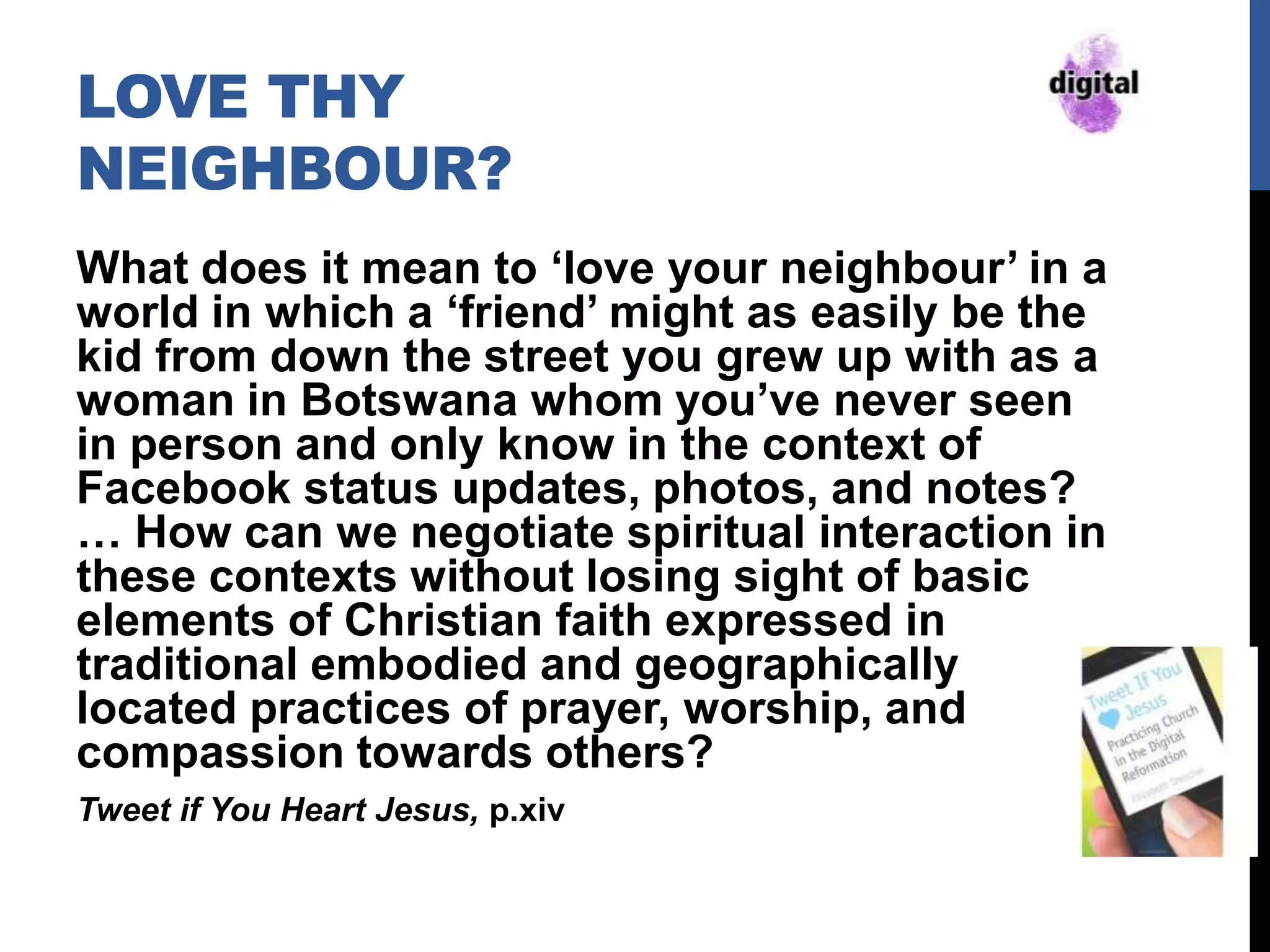 LOVE THY
NEIGHBOUR?
What does it mean to „love your neighbour‟ in a
world in which a „friend‟ might as easily be the
kid from down the street you grew up with as a
woman in Botswana whom you‟ve never seen
in person and only know in the context of
Facebook status updates, photos, and notes?
… How can we negotiate spiritual interaction in
these contexts without losing sight of basic
elements of Christian faith expressed in
traditional embodied and geographically
located practices of prayer, worship, and
compassion towards others?
Tweet if You Heart Jesus, p.xiv
 