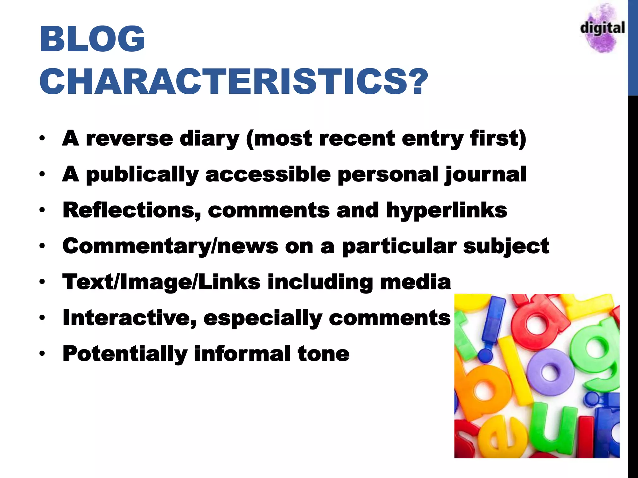 BLOG
CHARACTERISTICS?
• A reverse diary (most recent entry first)
• A publically accessible personal journal
• Reflections, comments and hyperlinks
• Commentary/news on a particular subject
• Text/Image/Links including media
• Interactive, especially comments
• Potentially informal tone
 