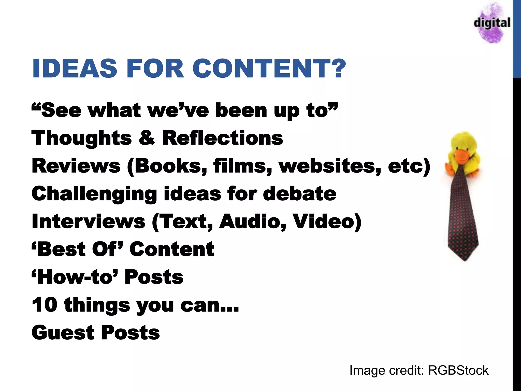 IDEAS FOR CONTENT?
“See what we‟ve been up to”
Thoughts & Reflections
Reviews (Books, films, websites, etc)
Challenging ideas for debate
Interviews (Text, Audio, Video)
„Best Of‟ Content
„How-to‟ Posts
10 things you can…
Guest Posts
Image credit: RGBStock
 