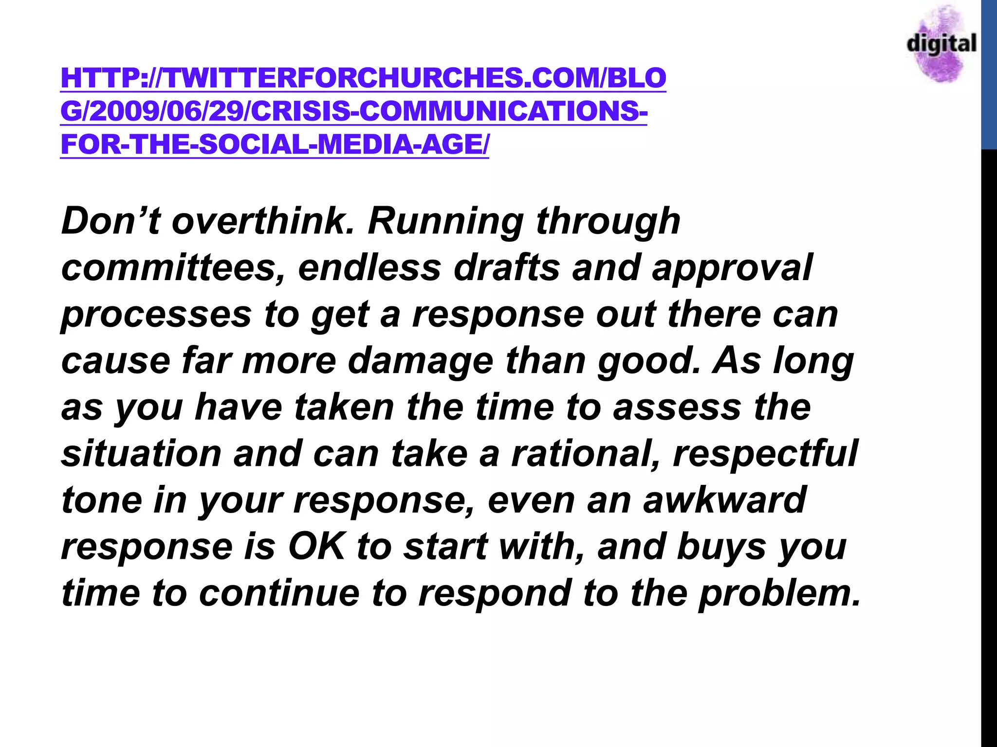 HTTP://TWITTERFORCHURCHES.COM/BLO
G/2009/06/29/CRISIS-COMMUNICATIONS-
FOR-THE-SOCIAL-MEDIA-AGE/
Don’t overthink. Running through
committees, endless drafts and approval
processes to get a response out there can
cause far more damage than good. As long
as you have taken the time to assess the
situation and can take a rational, respectful
tone in your response, even an awkward
response is OK to start with, and buys you
time to continue to respond to the problem.
 