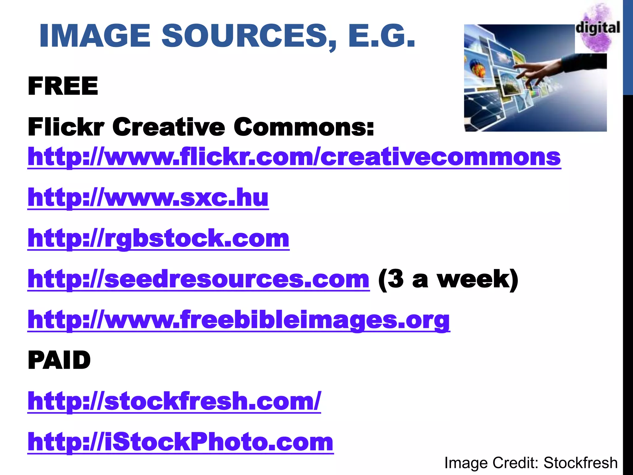 IMAGE SOURCES, E.G.
FREE
Flickr Creative Commons:
http://www.flickr.com/creativecommons
http://www.sxc.hu
http://rgbstock.com
http://seedresources.com (3 a week)
http://www.freebibleimages.org
PAID
http://stockfresh.com/
http://iStockPhoto.com
Image Credit: Stockfresh
 