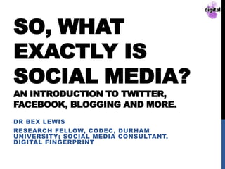 SO, WHAT
EXACTLY IS
SOCIAL MEDIA?
AN INTRODUCTION TO TWITTER,
FACEBOOK, BLOGGING AND MORE.
DR BEX LEWIS
RESEARCH FELLOW, CODEC, DURHAM
UNIVERSITY; SOCIAL MEDIA CONSULTANT,
DIGITAL FINGERPRINT
 