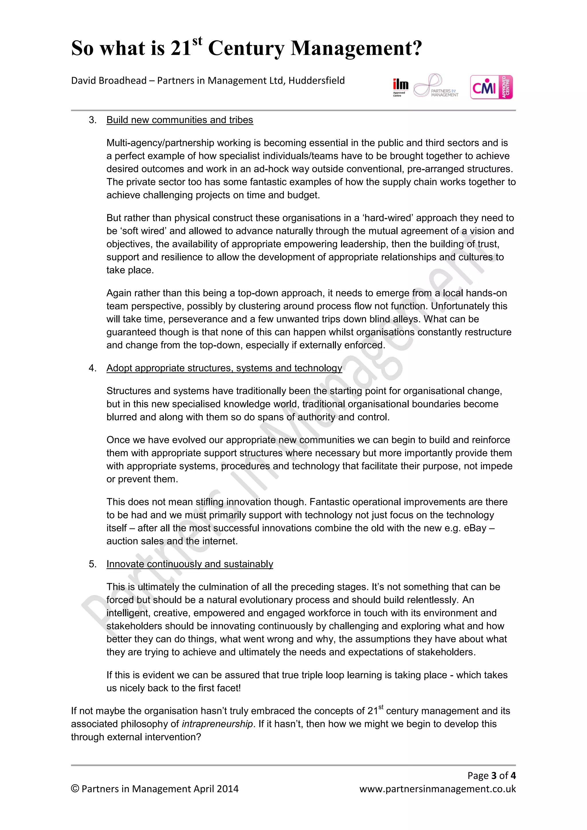 So what is 21st
century management?
David Broadhead – Partners in Management Ltd, Huddersfield
Page 3 of 4
© Partners in Management April 2014 www.partnersinmanagement.co.uk
3. Build new communities and tribes
Multi-agency/partnership working is becoming essential in the public and third sectors and is
a perfect example of how specialist individuals/teams have to be brought together to achieve
desired outcomes and work in an ad-hock way outside conventional, pre-arranged structures.
The private sector too has some fantastic examples of how the supply chain works together to
achieve challenging projects on time and budget.
But rather than physically construct these organisations in a ‘hard-wired’ way they need to be
‘soft wired’ and allowed to advance naturally through the mutual agreement of vision and
objectives, the availability of appropriate empowering leadership, then the building of trust,
support and resilience to allow the development of appropriate relationships and cultures to
take place.
Again rather than this being a top-down approach, it needs to emerge from a local hands-on
team perspective, possibly by clustering around process flow not function. Unfortunately this
will take time, perseverance and a few unwanted trips down blind alleys. What can be
guaranteed though is that none of this can happen whilst organisations constantly restructure
and change from the top-down, especially if externally enforced.
4. Adopt appropriate structures, systems and technology
Structures and systems have traditionally been the starting point for organisational change,
but in this new specialised knowledge world, traditional organisational boundaries become
blurred and along with them so do spans of authority and control.
Once we have evolved our appropriate new communities, we can begin to build and reinforce
them with appropriate support structures where necessary but more importantly provide them
with appropriate systems, procedures and technology that facilitate their purpose, not impede
or prevent them.
This does not mean stifling innovation though. Fantastic operational improvements are there
to be had and we must primarily support with technology not just focus on the technology
itself – after all the most successful innovations combine the old with the new e.g. eBay –
auction sales and the internet.
5. Innovate continuously and sustainably
This is ultimately the culmination of all the preceding stages. It’s not something that can be
forced but should be a natural evolutionary process and should build relentlessly. An
intelligent, creative, empowered and engaged workforce in touch with its environment and
stakeholders should be innovating continuously by challenging and exploring what they do,
how they can improve, what went wrong and why, the assumptions they have about what
they are trying to achieve and then ultimately satisfying the needs and expectations of
stakeholders.
If this is evident we can be assured that true triple loop learning is taking place - which takes
us nicely back to the first facet!
If not, maybe the organisation hasn’t truly embraced the concepts of 21
st
century management and its
associated philosophy of intrapreneurship. If it hasn’t, then how we might we begin to develop this
through external intervention?
 