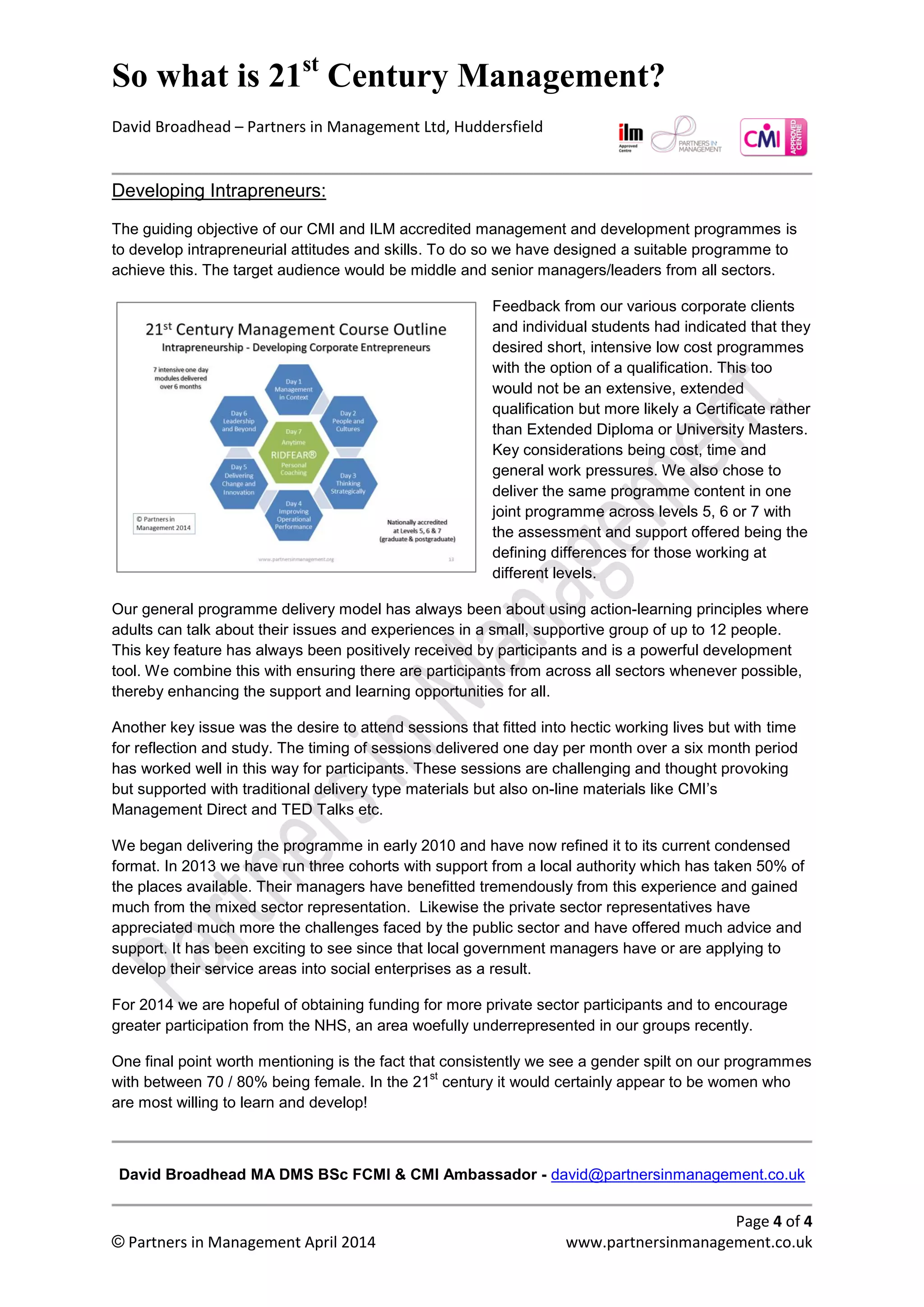So what is 21st
century management?
David Broadhead – Partners in Management Ltd, Huddersfield
Page 4 of 4
© Partners in Management April 2014 www.partnersinmanagement.co.uk
Developing Intrapreneurs: Our Corporate and Social Entrepreneurs
The guiding objective of our CMI and ILM accredited management and development programmes is
to develop intrapreneurial attitudes and skills. To do so we have designed and delivered a suitable
open programme targeted at professional knowledge workers and managers/leaders from all sectors.
Feedback from our various corporate clients
and individual students had indicated that they
desired short, intensive low cost developmental
programmes with the option of a qualification.
This too would not be an extensive, extended
qualification but more likely a Certificate rather
than Extended Diploma or University Masters.
Key considerations being cost, time and general
work pressures. We also chose to deliver the
same programme content in one joint
programme across levels 5, 6 or 7 with the
assessment and support offered being the
defining differences for those working at
different levels.
Our general programme delivery model has always been about using action-learning principles where
adults can talk about their issues and experiences in a small, supportive group of up to 12 people.
This key feature has always been positively received by participants and is a powerful development
tool. We combine this with ensuring there are participants from across all sectors whenever possible,
thereby enhancing the support and learning opportunities for all.
Another key issue was the desire to attend sessions that fitted into hectic working lives but with time
for reflection and study. The timing of sessions delivered one day per month over a six month period
has worked well in this way for participants. These sessions are challenging and thought provoking
but supported with traditional delivery type materials but also on-line materials like CMI’s
Management Direct and TED Talks etc.
We began delivering the programme in early 2010 and have now refined it to its current condensed
format. In 2013 we have run three cohorts with support from a local authority which has taken 50% of
the places available. Their managers have benefitted tremendously from this experience and gained
much from the mixed sector representation. Likewise the private sector representatives have
appreciated much more the challenges faced by the public sector and have offered much advice and
support. It has been exciting to see since that local government managers have or are applying to
develop their service areas into social enterprises as a result.
For 2014 we are hopeful of obtaining funding for more private sector participants and to encourage
greater participation from the NHS, an area woefully underrepresented in our groups recently.
One final point worth mentioning is the fact that consistently we see a gender split on our programmes
with between 70 / 80% being female.
In the 21
st
century it would certainly appear to be women who are most willing to learn and develop!
David Broadhead MA DMS BSc FCMI & CMI Ambassador - david@partnersinmanagement.co.uk
 