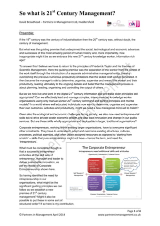 So what is 21st
century management?
David Broadhead – Partners in Management Ltd, Huddersfield
Page 1 of 4
© Partners in Management April 2014 www.partnersinmanagement.co.uk
Intrapreneurship and the need for Corporate and Social Entrepreneurs
If the 19
th
century was the century of industrialisation then the 20
th
century was, without doubt, the
century of management. But then what was the guiding premise that underpinned the social,
technological and economic advances and successes of this most amazing period of human history?
More importantly though is how inappropriate it might be as we embrace this new 21
st
century
knowledge worker, information rich age.
To answer this I believe we have to return to the principles of Frederick Taylor and his theories of
Scientific Management. Here, the guiding premise was the separation of the worker from the control
of the work itself through the introduction of a separate administrative managerial entity. This
overcame the previous numerous productivity limitations that the skilled craft worker generated. It
then became the manager’s role to determine, organise, supervise and reward the worker and their
productivity, leading ultimately to the ongoing debate and belief that the management process is
about planning, leading, organising and controlling the output of others.
But as we now live and work in the digital 21
st
century information age, are these older principles still
appropriate? Can we effectively lead and manage complex, inter-connected knowledge worker
organisations using only manual worker 20
th
century command and control principles and mental
models? In a world where well educated individuals now want to determine, organise and supervise
their own outcomes, activities and productivity, might we need a new managerial mind-set to match?
Given also the ecological and economic challenges facing society, we also now need entrepreneurial
skills too to drive private sector economic growth but also lead innovation and change in our public
services, particularly now through social enterprises where appropriate.
Are these skills wholly appropriate and deployable in larger, traditional organisations though?
Corporate and social entrepreneurs, working within existing larger organisations, have to overcome
significant other constraints. They have to understand, adapt and overcome existing structures,
cultures, processes, political agendas, plus often utilise assigned resources as opposed to ‘starting
from scratch’. These are skills that pure entrepreneurs might not have, hence the need for,
‘Intrapreneurs’.
What must be considered though is
that a successful intrapreneur
embodies all the skill sets of an
entrepreneur, manager and leader to
deliver sustainable innovation, as per
my model of Corporate/Social
Entrepreneurship shown here.
So having identified the need for
intrapreneurship in our organisations,
what might be the significant guiding
building blocks we can follow as we
establish a new premise of 21
st
century management?
Might it also be possible to put these in some sort of structured order too, to determine a progression
route towards achievement?
 