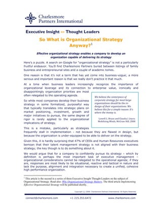 Executive Insight >> Thought Leaders
              So What is Organizational Strategy
                          Anyway?1
           Effective organizational strategy enables a company to develop an
                      organization capable of delivering its strategy
Here’s a puzzle. A search on Google for “organizational strategy” is not a particularly
fruitful endeavor. You’ll find Charlesmore Partners buried between listings of family
business and entrepreneurial sites and a couple of academic tomes.
One reason is that it’s not a term that has yet come into business-vogue; a more
serious and important reason is that we really don’t practice it that much.
At a time when business leaders increasingly recognize the importance of
organizational leverage and its connection to enterprise value, ironically and
disappointingly organization priorities are most
often relegated to the operating agenda.
                                                  We believe the centerpiece of 
So while most companies develop their business    corporate strategy for most large 
strategy in some formalized, purposeful way       organizations should be the re­
                                                  design of their organizations. We 
that typically translates into strategic plans on believe this for a simple reason: It’s 
market positioning, investment, growth and        where the money is. 
major initiatives to pursue, the same degree of    
rigor is rarely applied to the organizational         Lowell L. Bryan and Claudia I. Joyce; 
                                                     Mobilizing Minds, McGraw Hill, 2008 
implications of strategy.
This is a mistake, particularly as strategies
frequently stall in implementation - not because they are flawed in design, but
because the organization is under-equipped to be able to deliver on the strategy.
Given this, it is hardly surprising that 47% of CEOs and Human Resources executives
bemoan that their talent management strategy is not aligned with their business
strategy; the key though is to do something about it.
We would argue that for a company to confidently pursue its strategy – which by
definition is perhaps the most important task of executive management –
organizational considerations cannot be relegated to the operational agenda; if they
are, responses are most likely to be situational, reactive and tactical in nature and
lack the purpose, alignment and integration necessary to create a unified, cohesive
high performance organization.

1
 This article is the second in a series of three Executive Insight Thought Leaders on the subject of
Organizational Strategy. Read also: Why Organizational Strategy Matters. The third article Implementing
Effective Organizational Strategy will be published shortly.

                                              Copyright (c) 2008. Charlesmore Partners International. All Rights Reserved.



    connect@charlesmore.com               +1 215.353.6472                              www.charlesmore.com
 