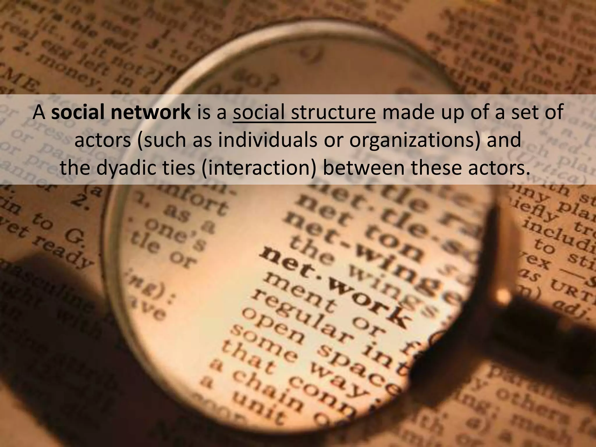 A social network is a social structure made up of a set of
actors (such as individuals or organizations) and
the dyadic ties (interaction) between these actors.

 