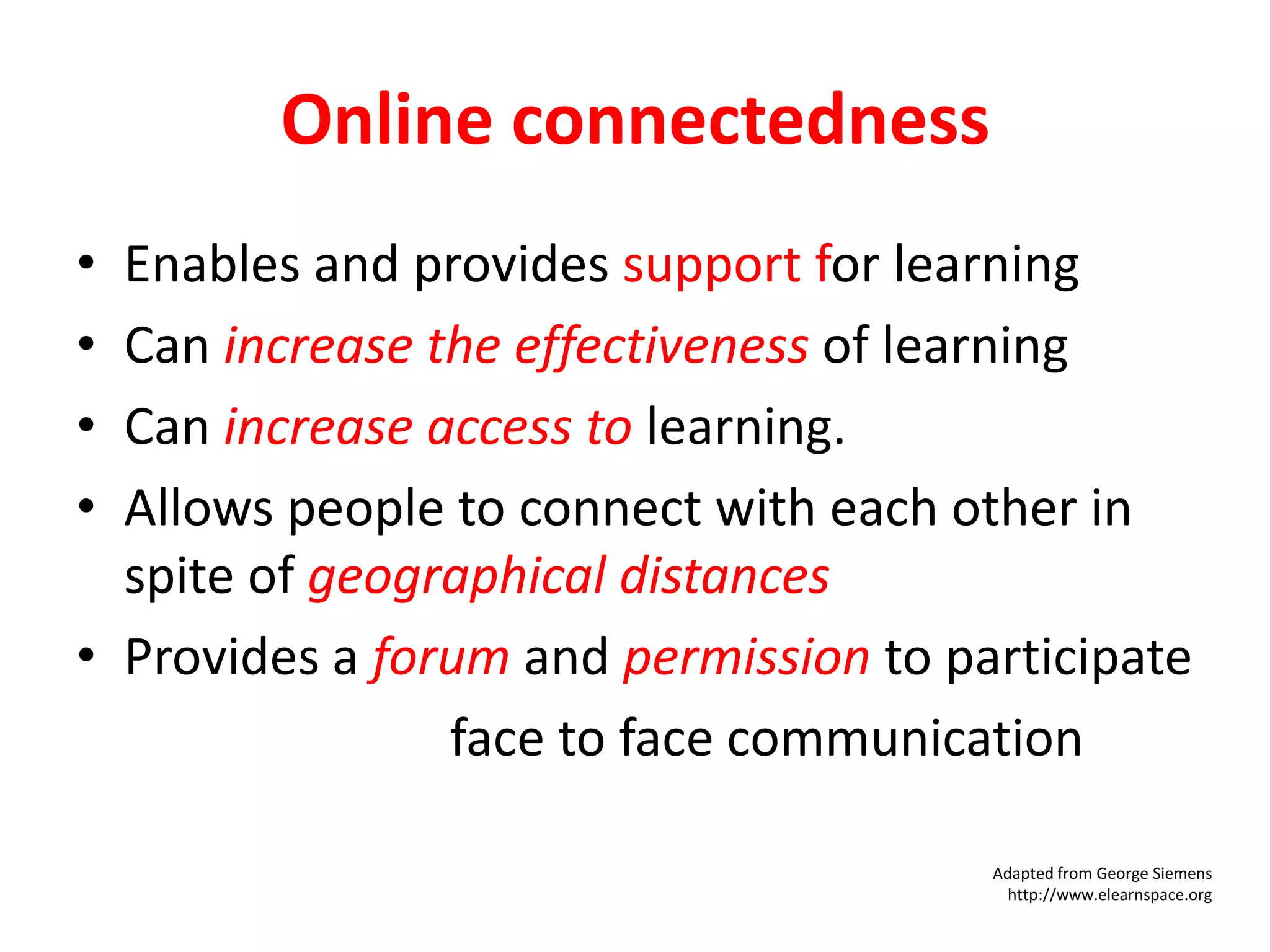 Online connectedness
•
•
•
•

Enables and provides support for learning
Can increase the effectiveness of learning
Can increase access to learning.
Allows people to connect with each other in
spite of geographical distances
• Provides a forum and permission to participate
• Complements face to face communication
Adapted from George Siemens
http://www.elearnspace.org

 