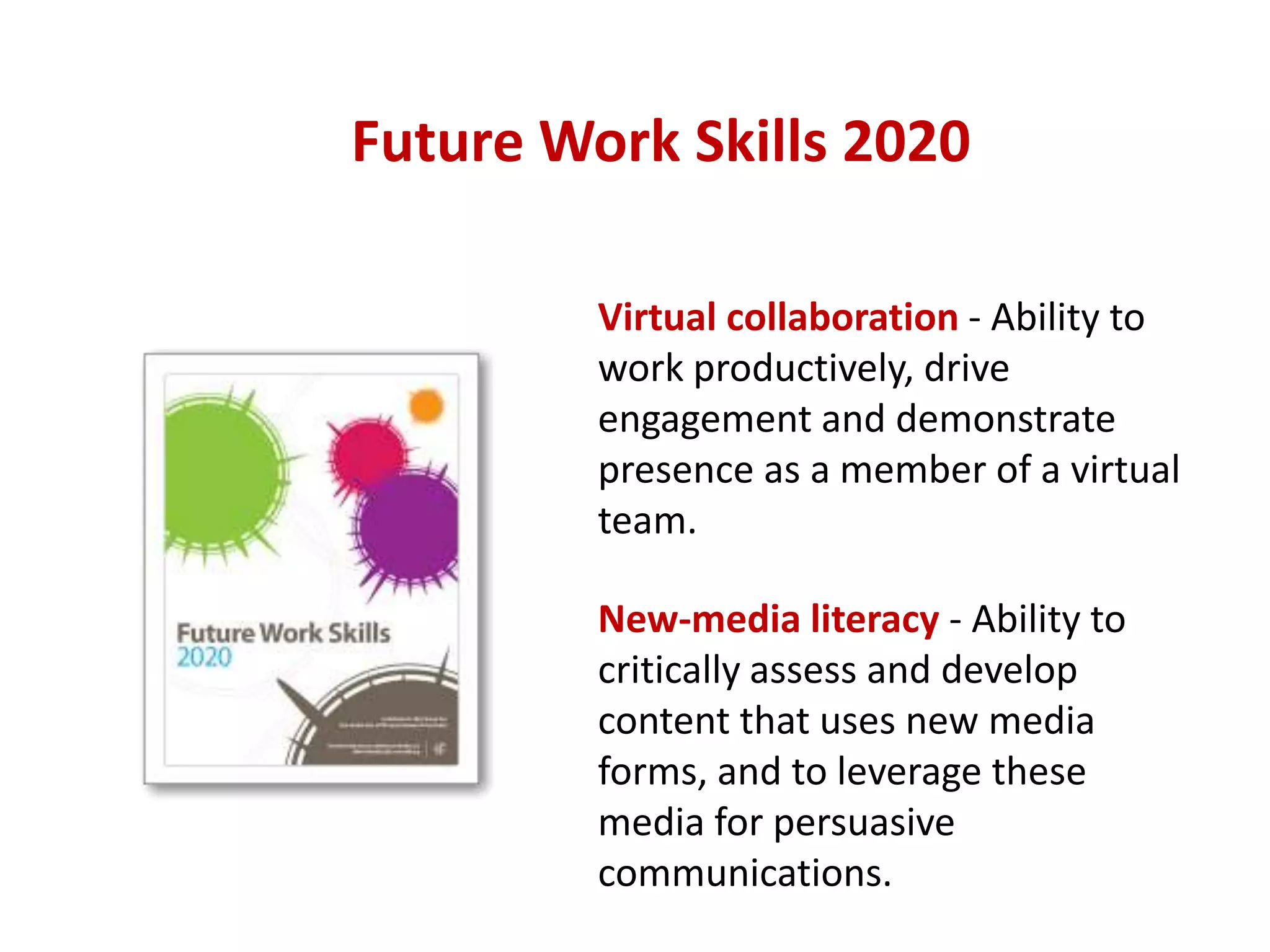 Future Work Skills 2020
Virtual collaboration - Ability to
work productively, drive
engagement and demonstrate
presence as a member of a virtual
team.

New-media literacy - Ability to
critically assess and develop
content that uses new media
forms, and to leverage these
media for persuasive
communications.

 