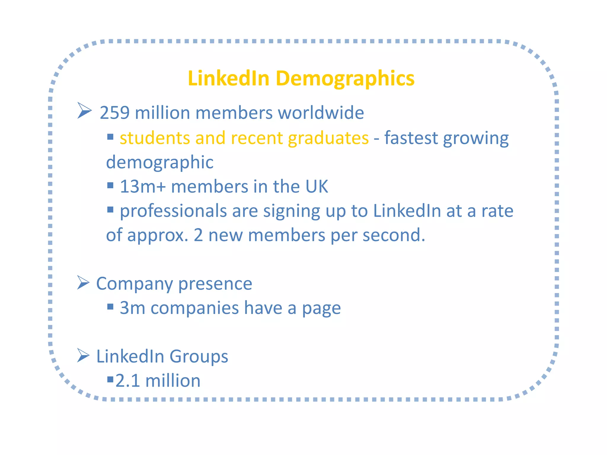LinkedIn Demographics
 259 million members worldwide
 students and recent graduates - fastest growing
demographic
 13m+ members in the UK
 professionals are signing up to LinkedIn at a rate
of approx. 2 new members per second.
 Company presence
 3m companies have a page

 LinkedIn Groups
2.1 million

 