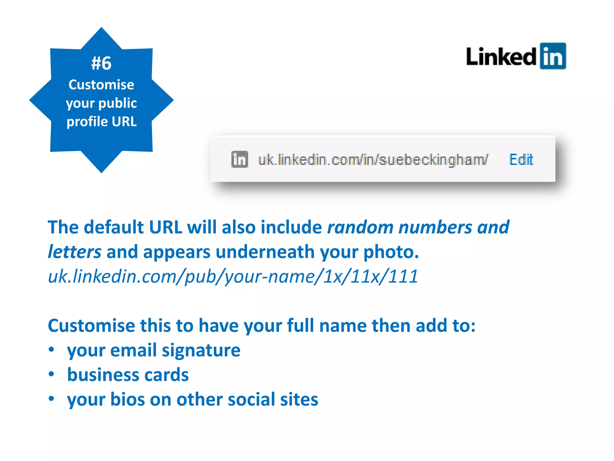#6
Customise
your public
profile URL

The default URL will also include random numbers and
letters and appears underneath your photo.
uk.linkedin.com/pub/your-name/1x/11x/111
Customise this to have your full name then add to:
• your email signature
• business cards
• your bios on other social sites

 