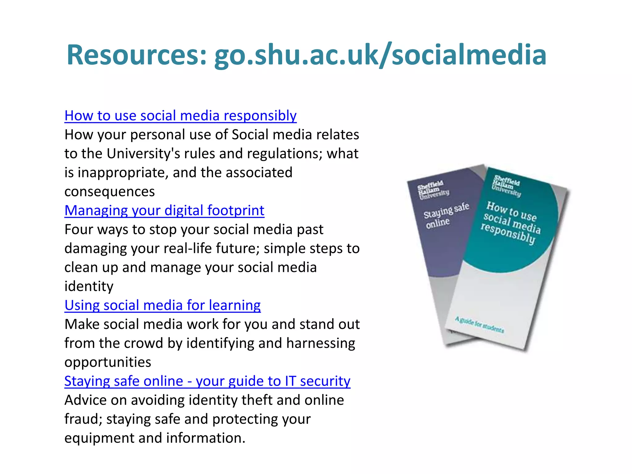 Resources: go.shu.ac.uk/socialmedia
How to use social media responsibly
How your personal use of Social media relates
to the University's rules and regulations; what
is inappropriate, and the associated
consequences
Managing your digital footprint
Four ways to stop your social media past
damaging your real-life future; simple steps to
clean up and manage your social media
identity
Using social media for learning
Make social media work for you and stand out
from the crowd by identifying and harnessing
opportunities
Staying safe online - your guide to IT security
Advice on avoiding identity theft and online
fraud; staying safe and protecting your
equipment and information.

 