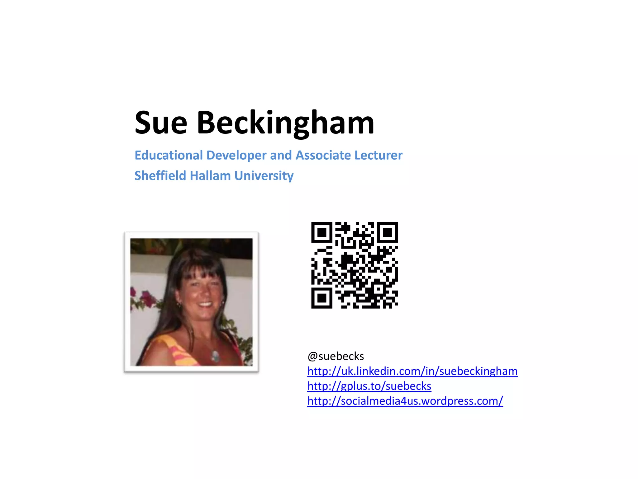 Sue Beckingham
Educational Developer and Associate Lecturer
Sheffield Hallam University

@suebecks
http://uk.linkedin.com/in/suebeckingham
http://gplus.to/suebecks
http://socialmedia4us.wordpress.com/

 