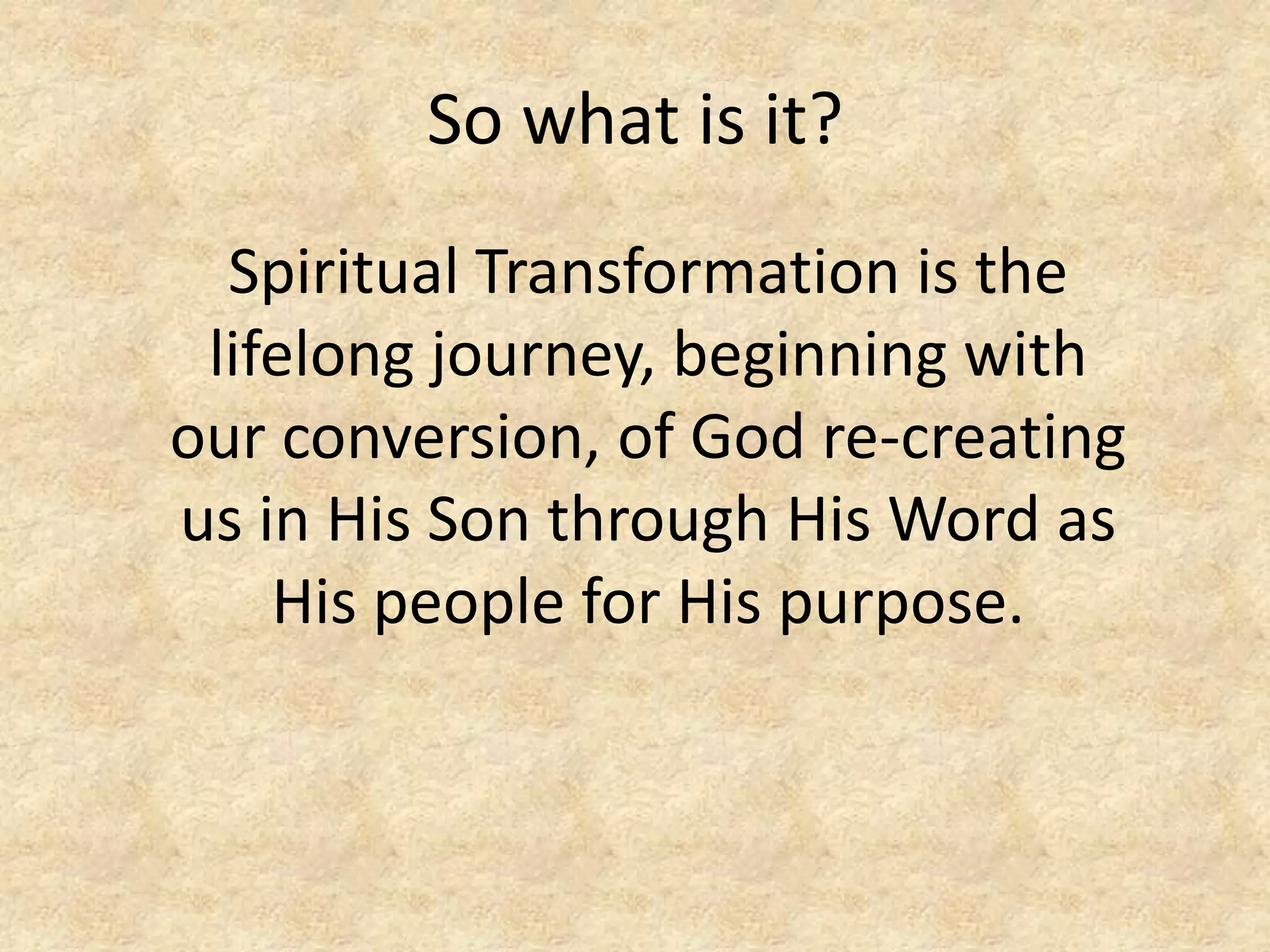 So what is it?
Spiritual Transformation is the
lifelong journey, beginning with
our conversion, of God re-creating
us in His Son through His Word as
His people for His purpose.