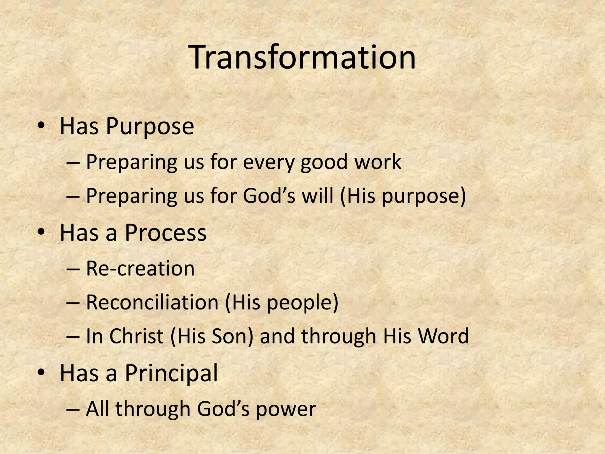 Transformation
• Has Purpose
– Preparing us for every good work
– Preparing us for God’s will (His purpose)
• Has a Process
– Re-creation
– Reconciliation (His people)
– In Christ (His Son) and through His Word
• Has a Principal
– All through God’s power