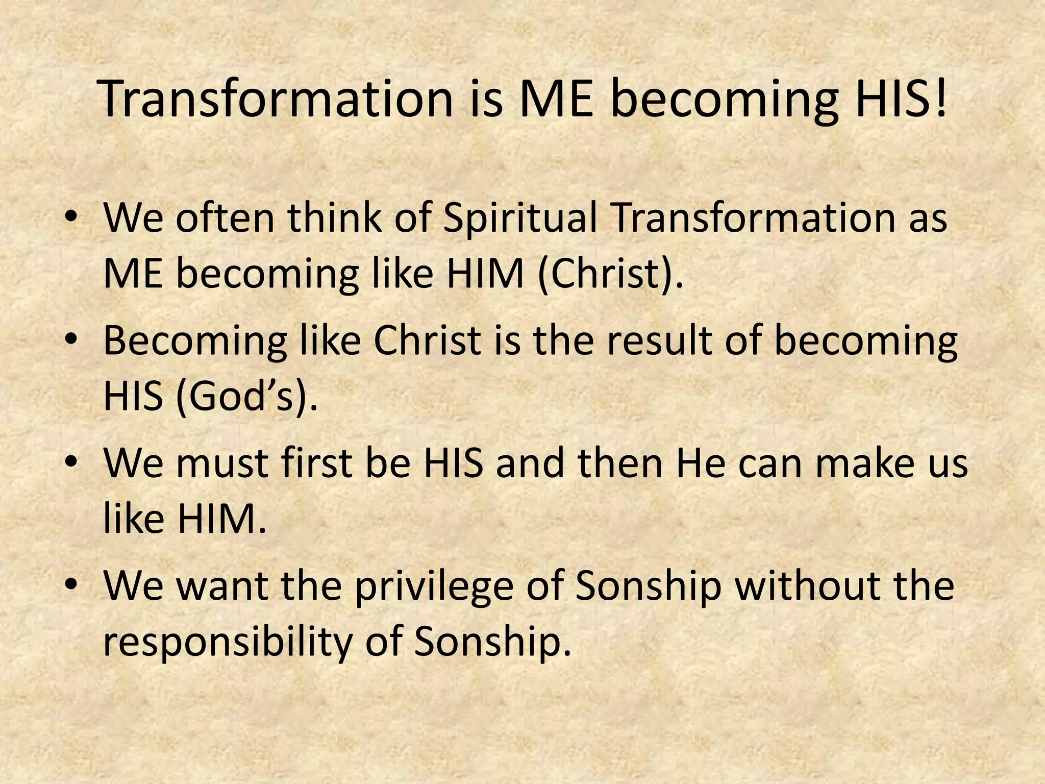 Transformation is ME becoming HIS!
• We often think of Spiritual Transformation as
ME becoming like HIM (Christ).
• Becoming like Christ is the result of becoming
HIS (God’s).
• We must first be HIS and then He can make us
like HIM.
• We want the privilege of Sonship without the
responsibility of Sonship.