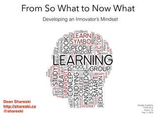 From So What to Now What
Developing an Innovator’s Mindset
Dean Shareski!
http://shareski.ca!
@shareski
Google Academy
TCEA 2015
Austin, TX
Feb. 2, 2015
 