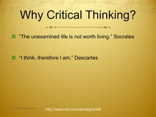Why Critical Thinking?
 “The unexamined life is not worth living.” Socrates
 “I think, therefore I am.” Descartes
am.seghir@gmail.com
http://www.wix.com/amseghir/efl
 