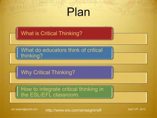 Plan
April 12th, 2012am.seghir@gmail.com
What is Critical Thinking?
What do educators think of critical
thinking?
Why Critical Thinking?
How to integrate critical thinking in
the ESL/EFL classroom.
http://www.wix.com/amseghir/efl
 