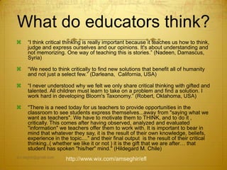 What do educators think?
 “I think critical thinking is really important because it teaches us how to think,
judge and express ourselves and our opinions. It's about understanding and
not memorizing. One way of teaching this is stories.” (Nadeen, Damascus,
Syria)
 “We need to think critically to find new solutions that benefit all of humanity
and not just a select few.” (Darleana, California, USA)
 “I never understood why we felt we only share critical thinking with gifted and
talented. All children must learn to take on a problem and find a solution. I
work hard in developing Bloom's Taxonomy.” (Robert, Oklahoma, USA)
 "There is a need today for us teachers to provide opportunities in the
classroom to see students express themselves...away from "saying what we
want as teachers". We have to motivate them to THINK, and to do it ,
critically. This comes after having observed, analyzed and evaluated
"information" we teachers offer them to work with. It is important to bear in
mind that whatever they say, it is the result of their own knowledge, beliefs,
experience in the topic...." and their final output is the result of their critical
thinking..( whether we like it or not ) it is the gift that we are after… that
student has spoken "his/her" mind." (Hildegard M. Chile)
am.seghir@gmail.com
http://www.wix.com/amseghir/efl
 