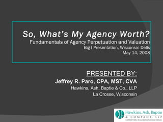 So, What’s My Agency Worth? Fundamentals of Agency Perpetuation and Valuation Big I Presentation, Wisconsin Dells May 14, 2008 PRESENTED BY: Jeffrey R. Paro, CPA, MST, CVA Hawkins, Ash, Baptie & Co., LLP La Crosse, Wisconsin 