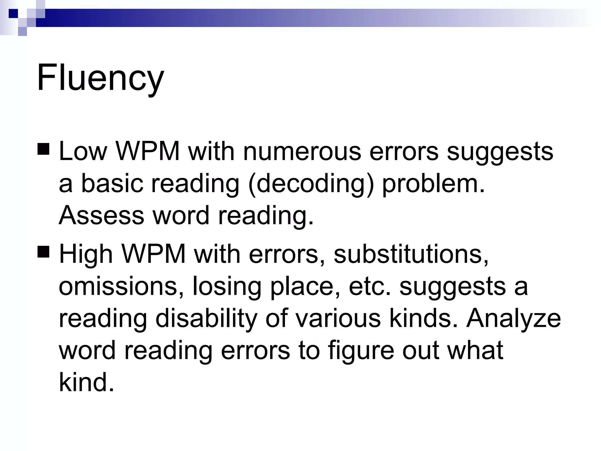 Fluency Low WPM with numerous errors suggests a basic reading (decoding) problem. Assess word reading. High WPM with errors, substitutions, omissions, losing place, etc. suggests a reading disability of various kinds. Analyze word reading errors to figure out what kind. 