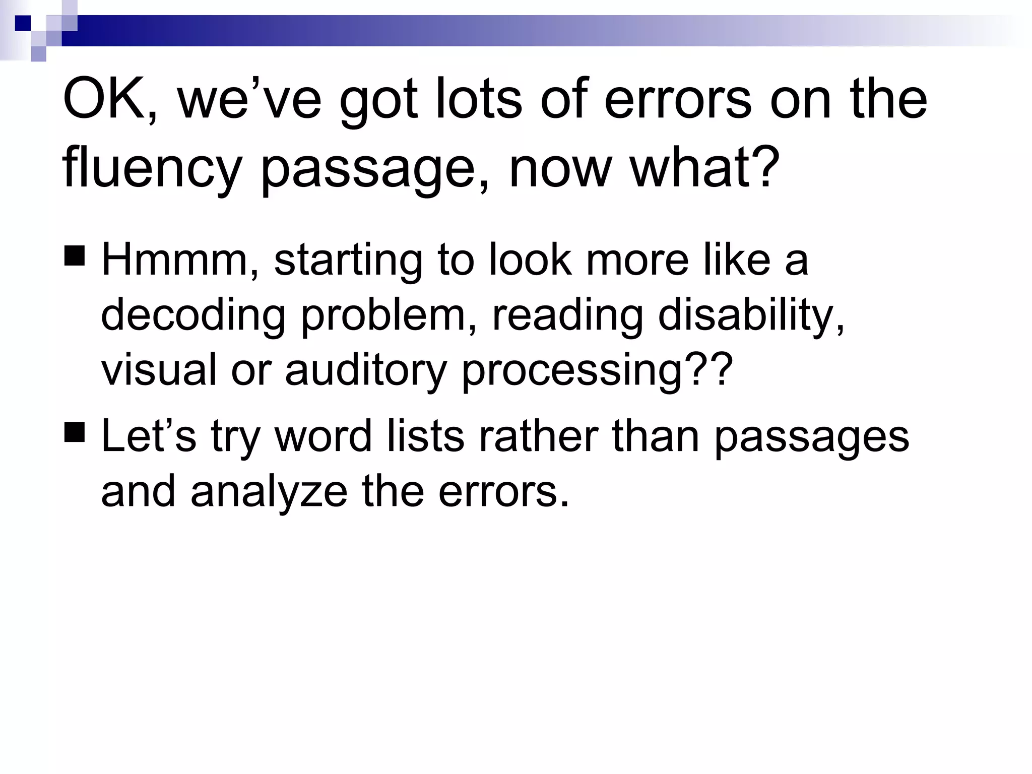 OK, we’ve got lots of errors on the fluency passage, now what? Hmmm, starting to look more like a decoding problem, reading disability, visual or auditory processing?? Let’s try word lists rather than passages and analyze the errors. 