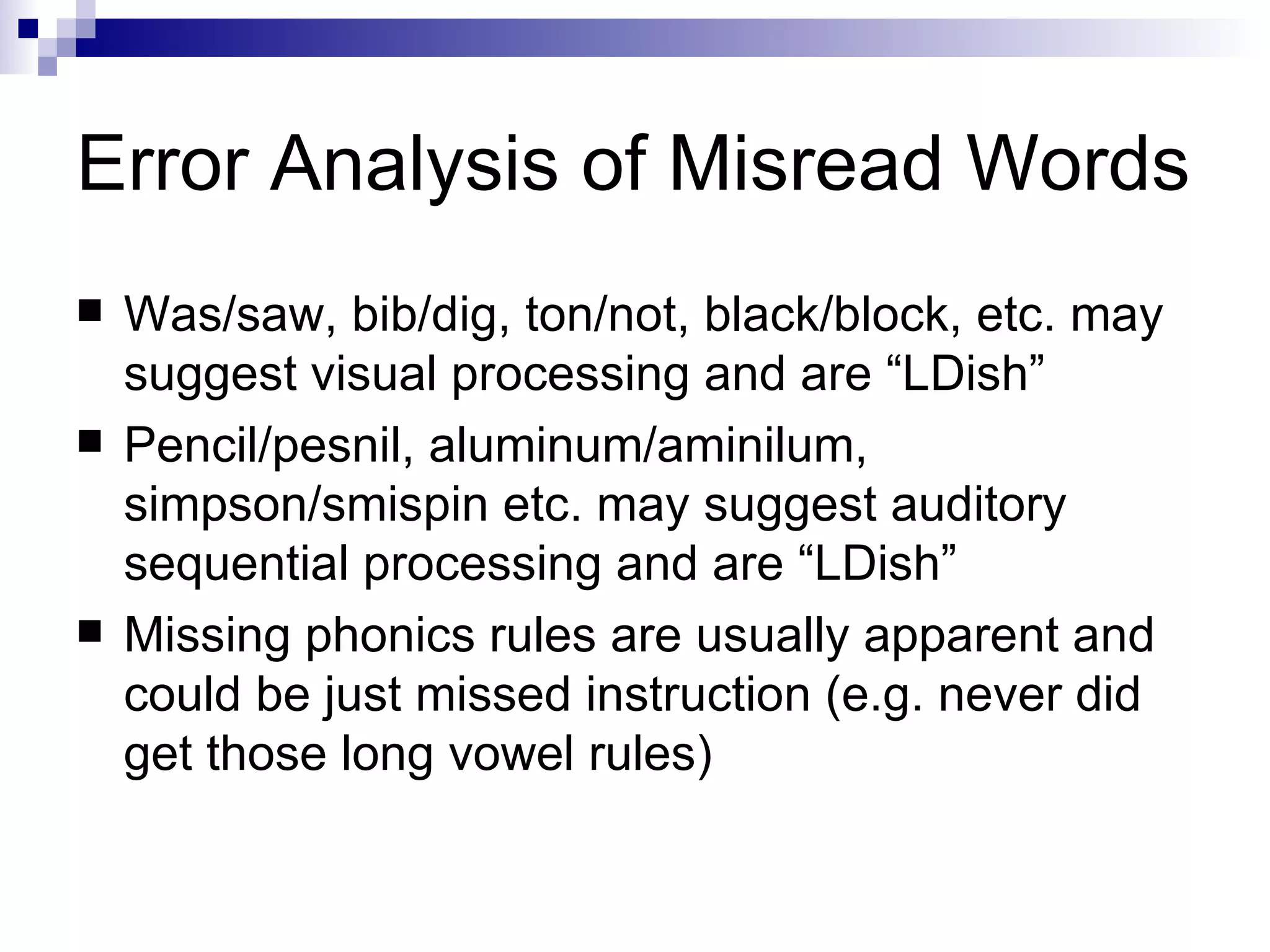 Error Analysis of Misread Words Was/saw, bib/dig, ton/not, black/block, etc. may suggest visual processing and are “LDish” Pencil/pesnil, aluminum/aminilum, simpson/smispin etc. may suggest auditory sequential processing and are “LDish” Missing phonics rules are usually apparent and could be just missed instruction (e.g. never did get those long vowel rules) 