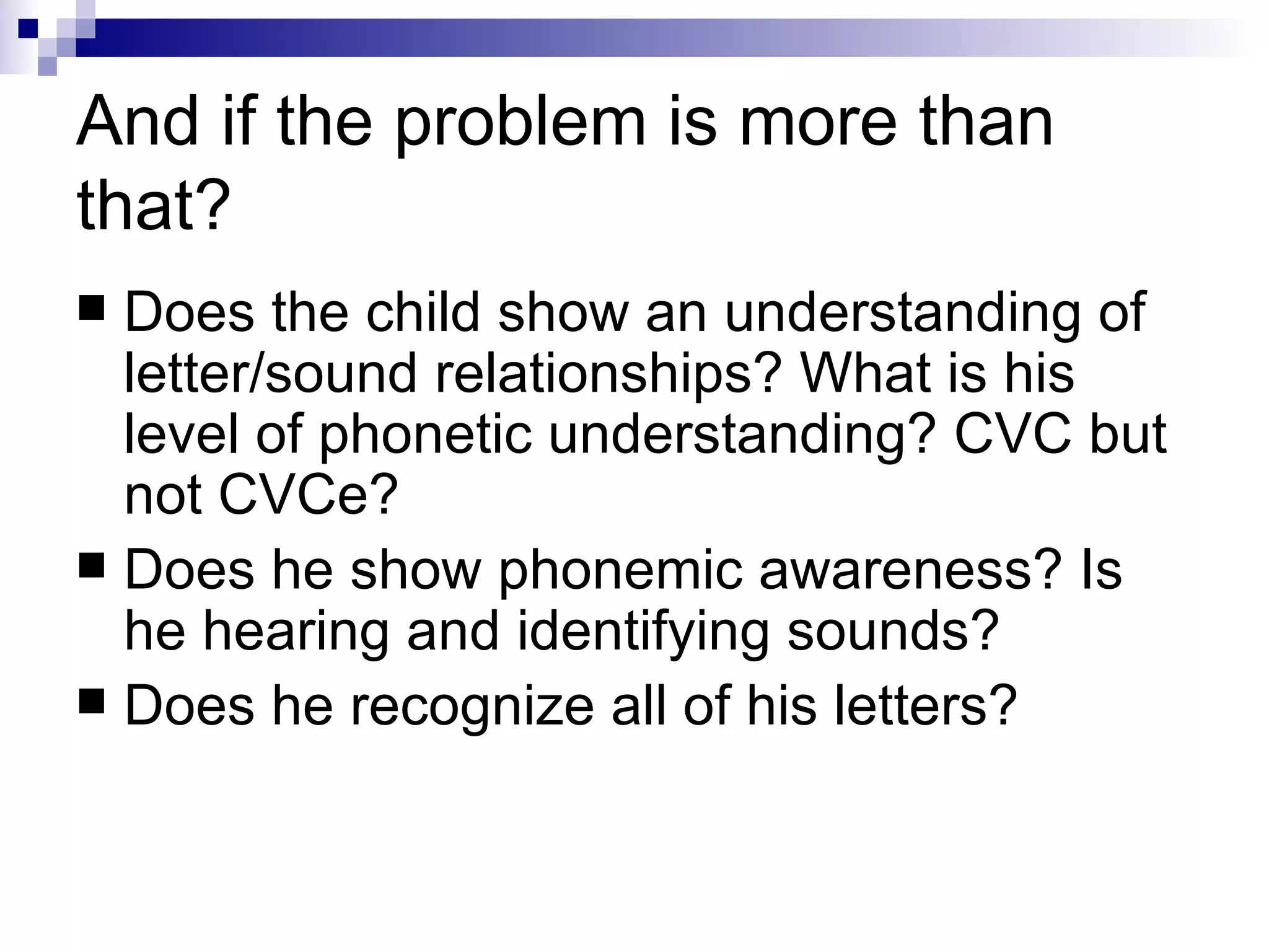 And if the problem is more than that? Does the child show an understanding of letter/sound relationships? What is his level of phonetic understanding? CVC but not CVCe?  Does he show phonemic awareness? Is he hearing and identifying sounds? Does he recognize all of his letters? 