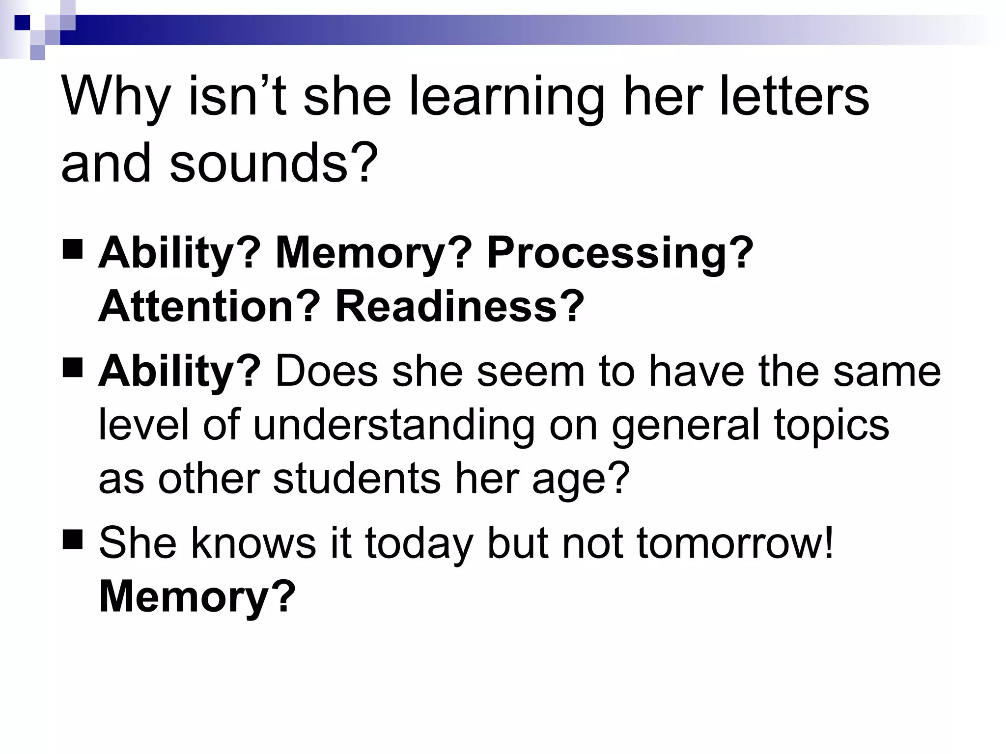 Why isn’t she learning her letters and sounds? Ability? Memory? Processing? Attention? Readiness? Ability?  Does she seem to have the same level of understanding on general topics as other students her age? She knows it today but not tomorrow!  Memory? 