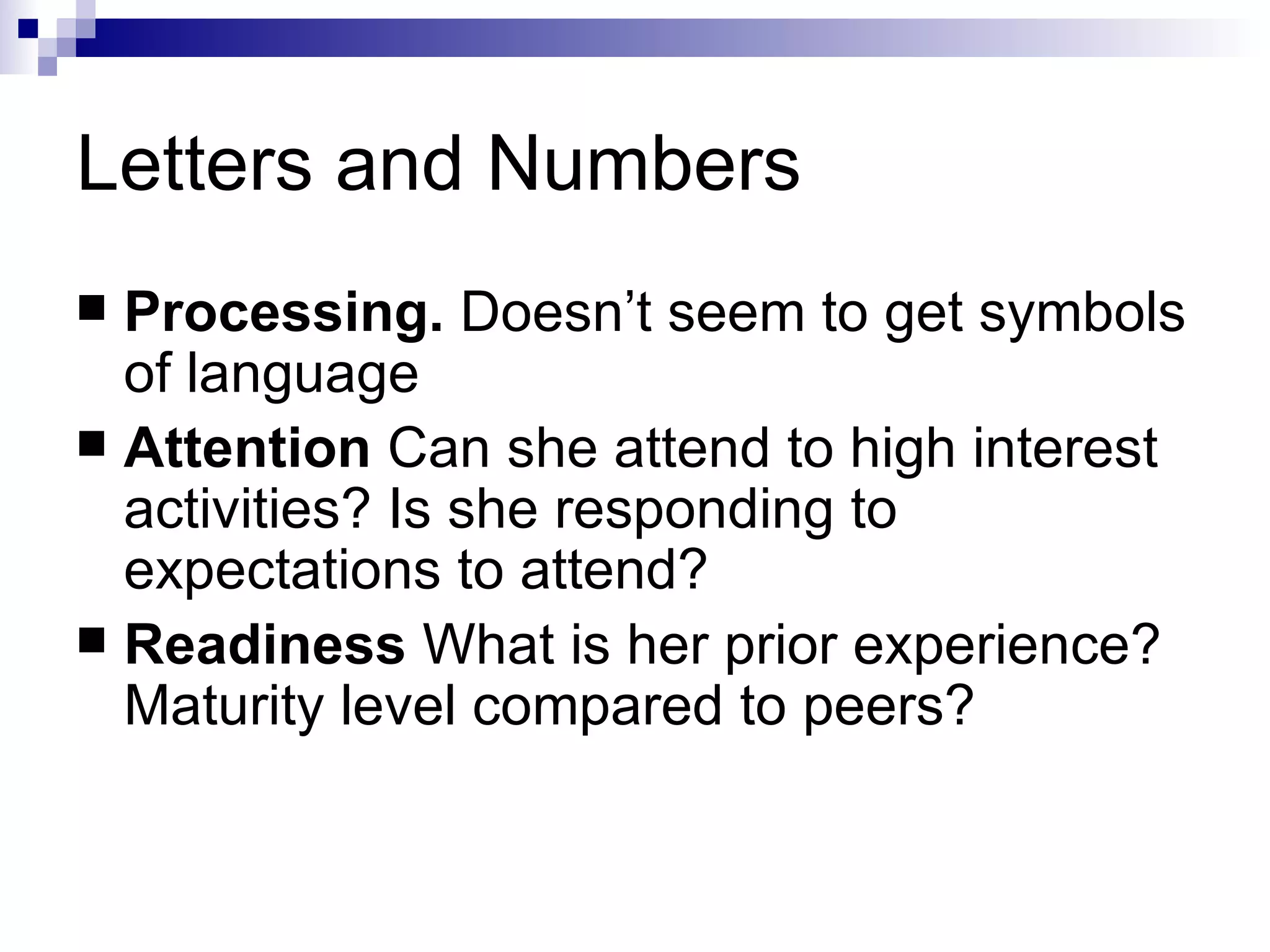 Letters and Numbers Processing.  Doesn’t seem to get symbols of language Attention  Can she attend to high interest activities? Is she responding to expectations to attend? Readiness  What is her prior experience? Maturity level compared to peers? 