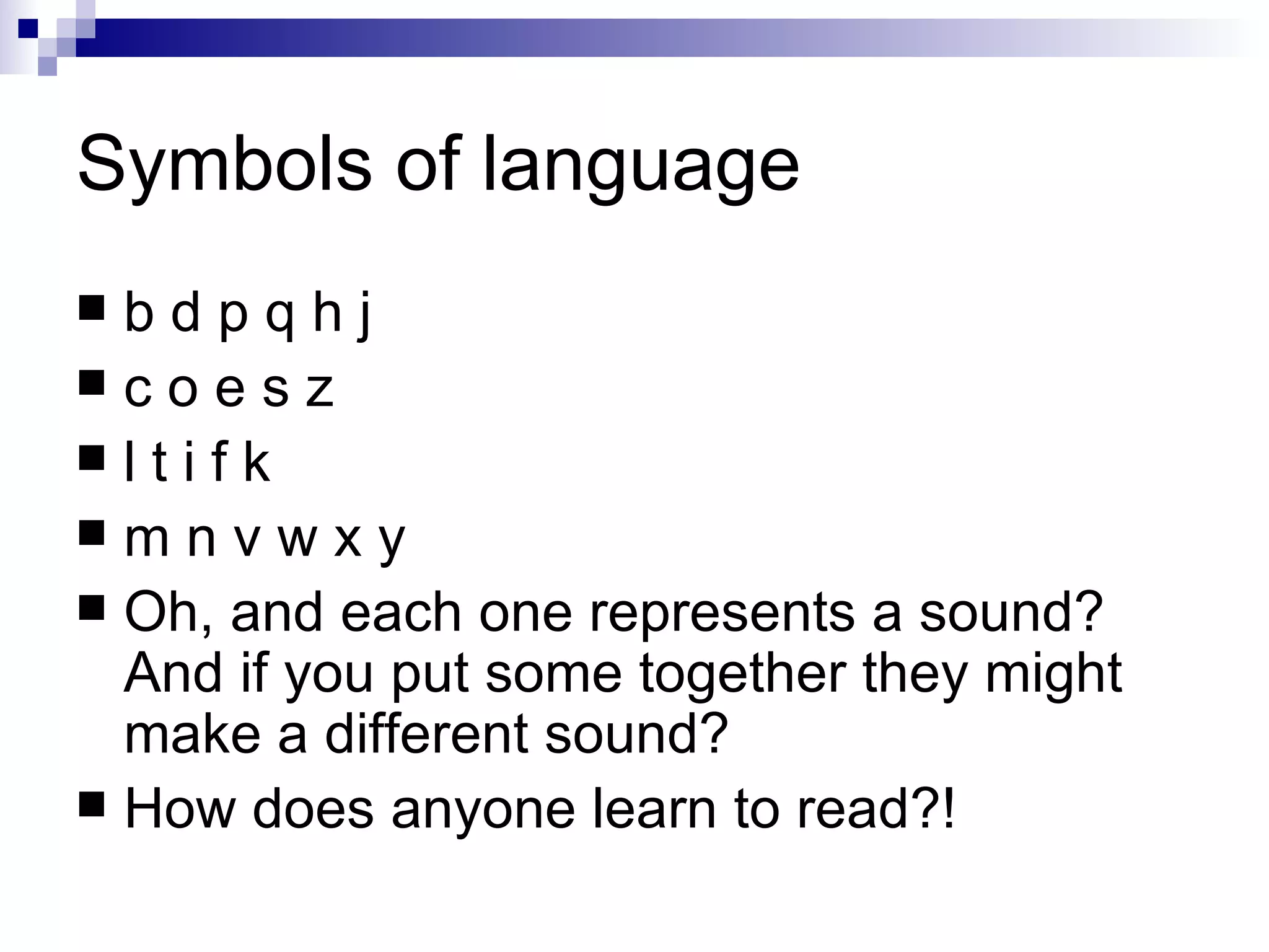 Symbols of language b d p q h j  c o e s z l t i f k m n v w x y Oh, and each one represents a sound? And if you put some together they might make a different sound? How does anyone learn to read?! 