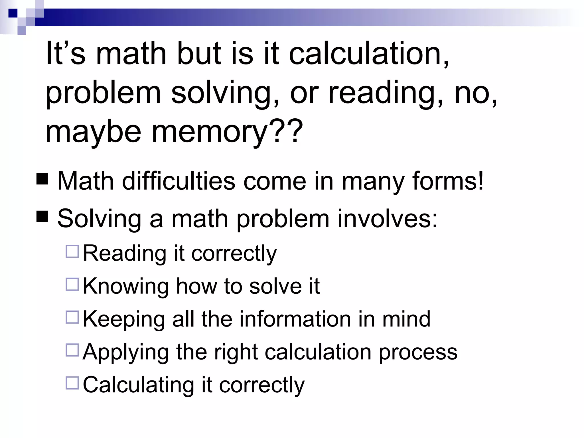 It’s math but is it calculation, problem solving, or reading, no, maybe memory?? Math difficulties come in many forms! Solving a math problem involves: Reading it correctly Knowing how to solve it Keeping all the information in mind Applying the right calculation process Calculating it correctly 