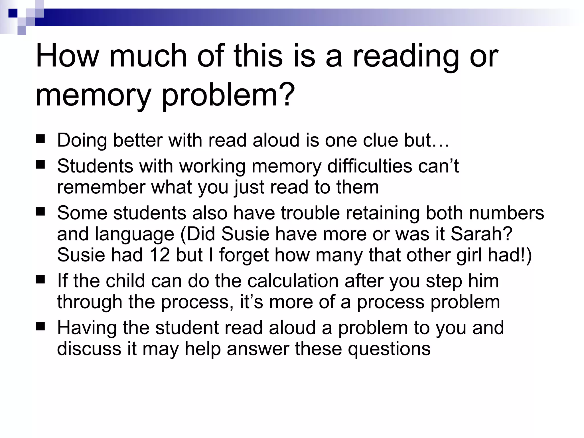 How much of this is a reading or memory problem? Doing better with read aloud is one clue but… Students with working memory difficulties can’t remember what you just read to them Some students also have trouble retaining both numbers and language (Did Susie have more or was it Sarah? Susie had 12 but I forget how many that other girl had!) If the child can do the calculation after you step him through the process, it’s more of a process problem Having the student read aloud a problem to you and discuss it may help answer these questions 