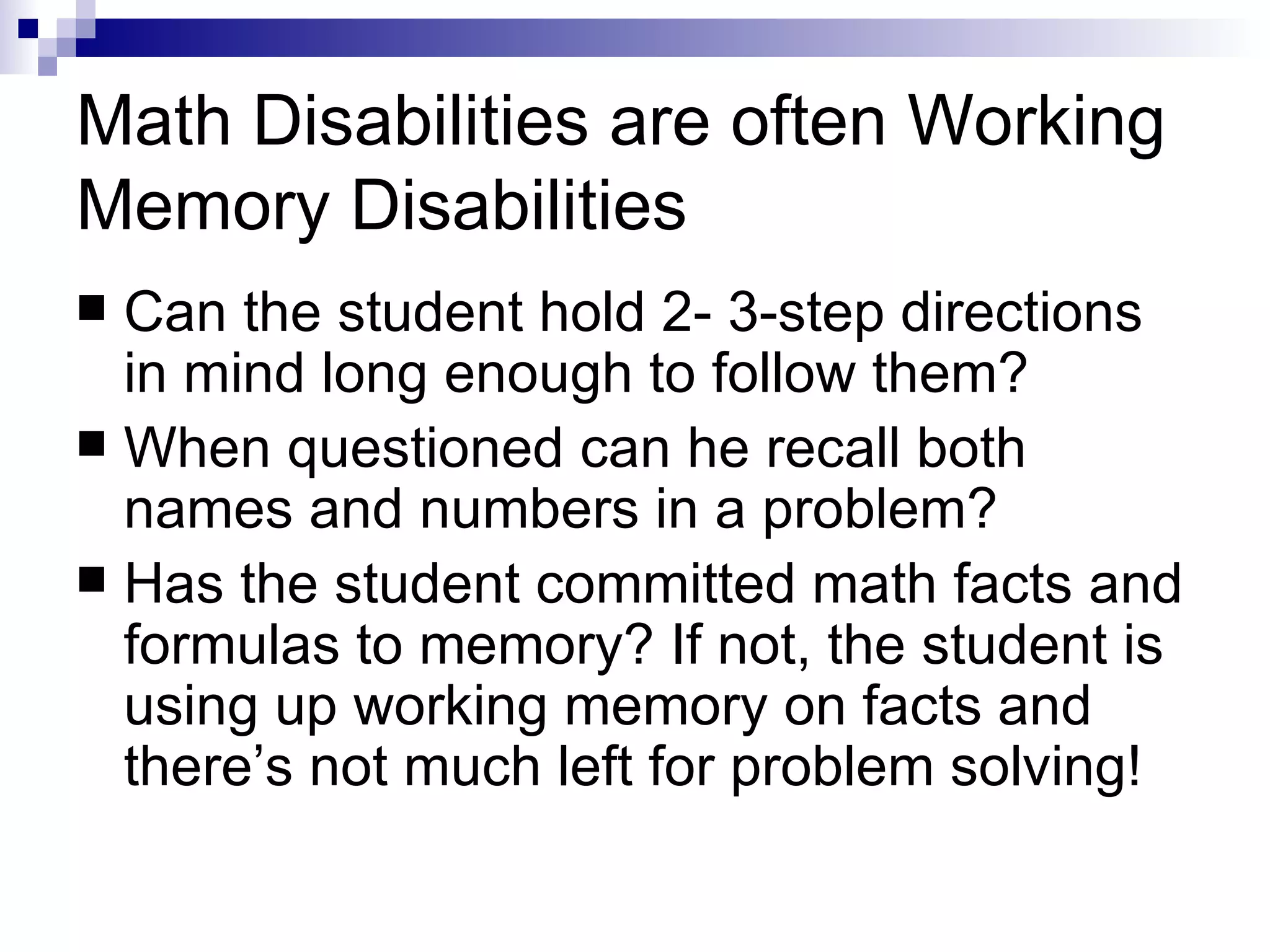 Math Disabilities are often Working Memory Disabilities Can the student hold 2- 3-step directions in mind long enough to follow them? When questioned can he recall both names and numbers in a problem? Has the student committed math facts and formulas to memory? If not, the student is using up working memory on facts and there’s not much left for problem solving! 