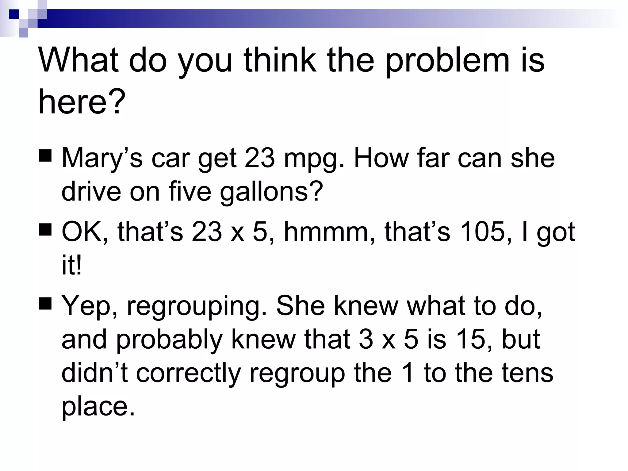 What do you think the problem is here? Mary’s car get 23 mpg. How far can she drive on five gallons? OK, that’s 23 x 5, hmmm, that’s 105, I got it! Yep, regrouping. She knew what to do, and probably knew that 3 x 5 is 15, but didn’t correctly regroup the 1 to the tens place. 