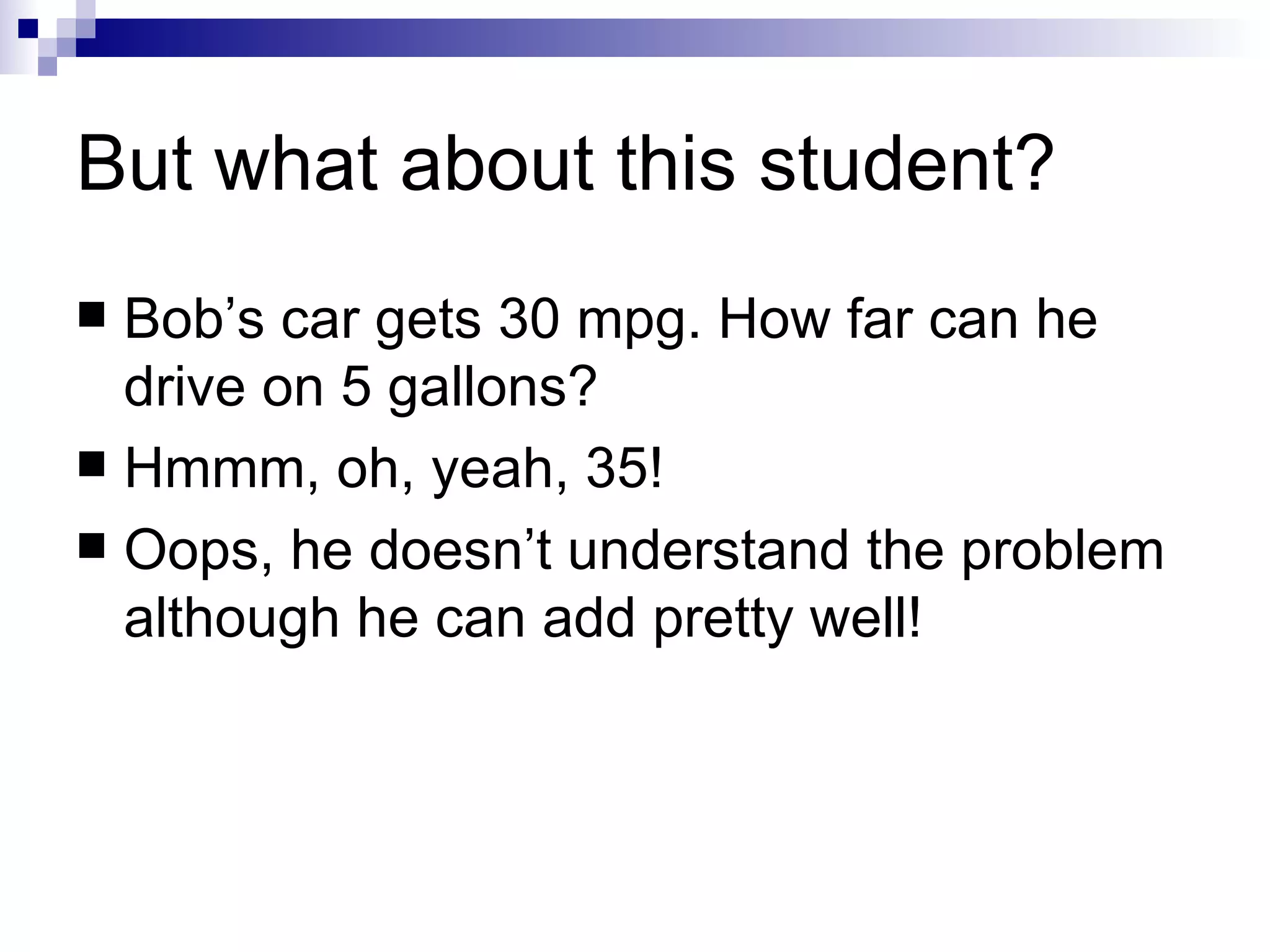 But what about this student? Bob’s car gets 30 mpg. How far can he drive on 5 gallons? Hmmm, oh, yeah, 35! Oops, he doesn’t understand the problem although he can add pretty well! 