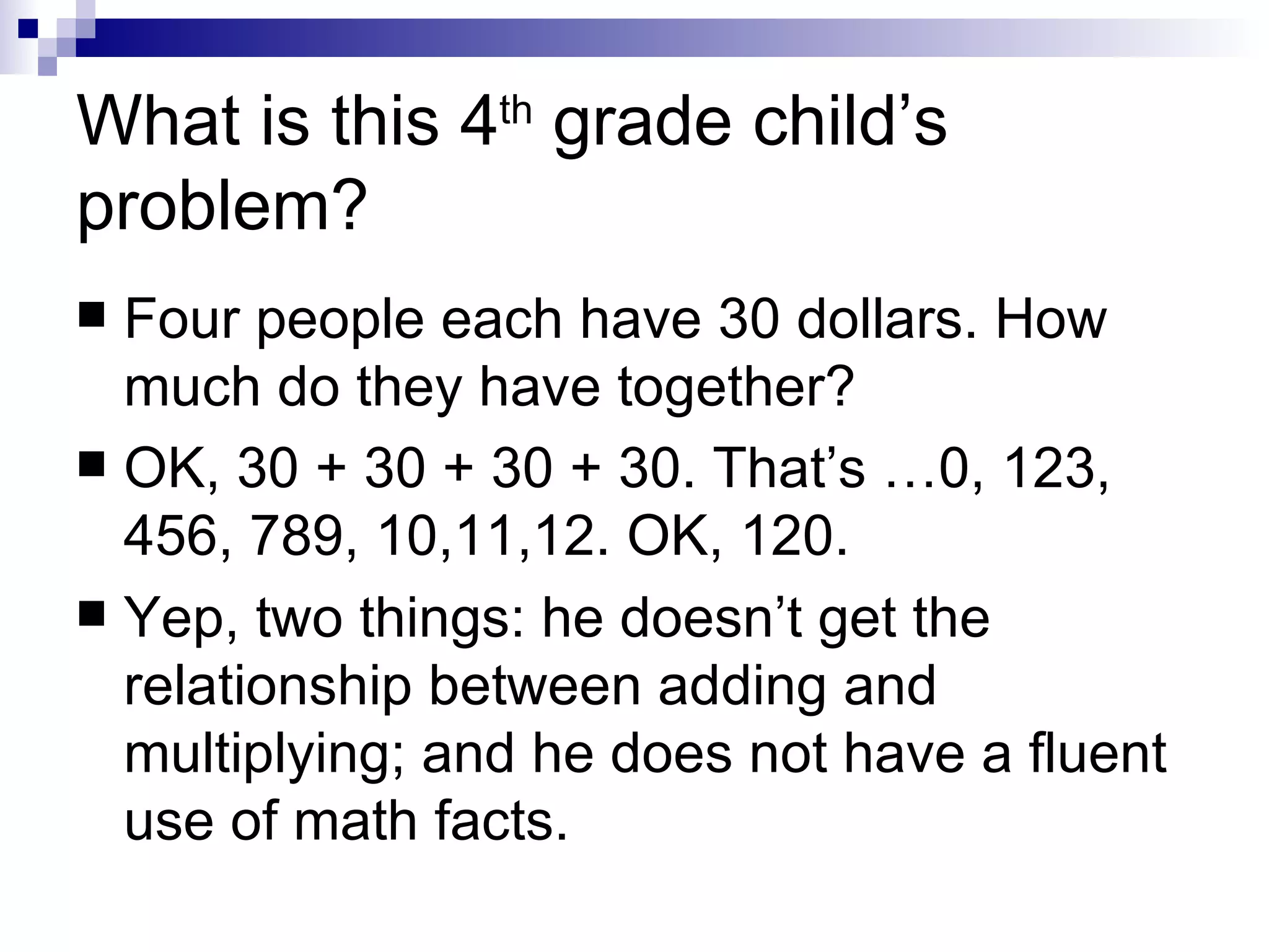 What is this 4 th  grade child’s problem? Four people each have 30 dollars. How much do they have together? OK, 30 + 30 + 30 + 30. That’s …0, 123, 456, 789, 10,11,12. OK, 120. Yep, two things: he doesn’t get the relationship between adding and multiplying; and he does not have a fluent use of math facts. 