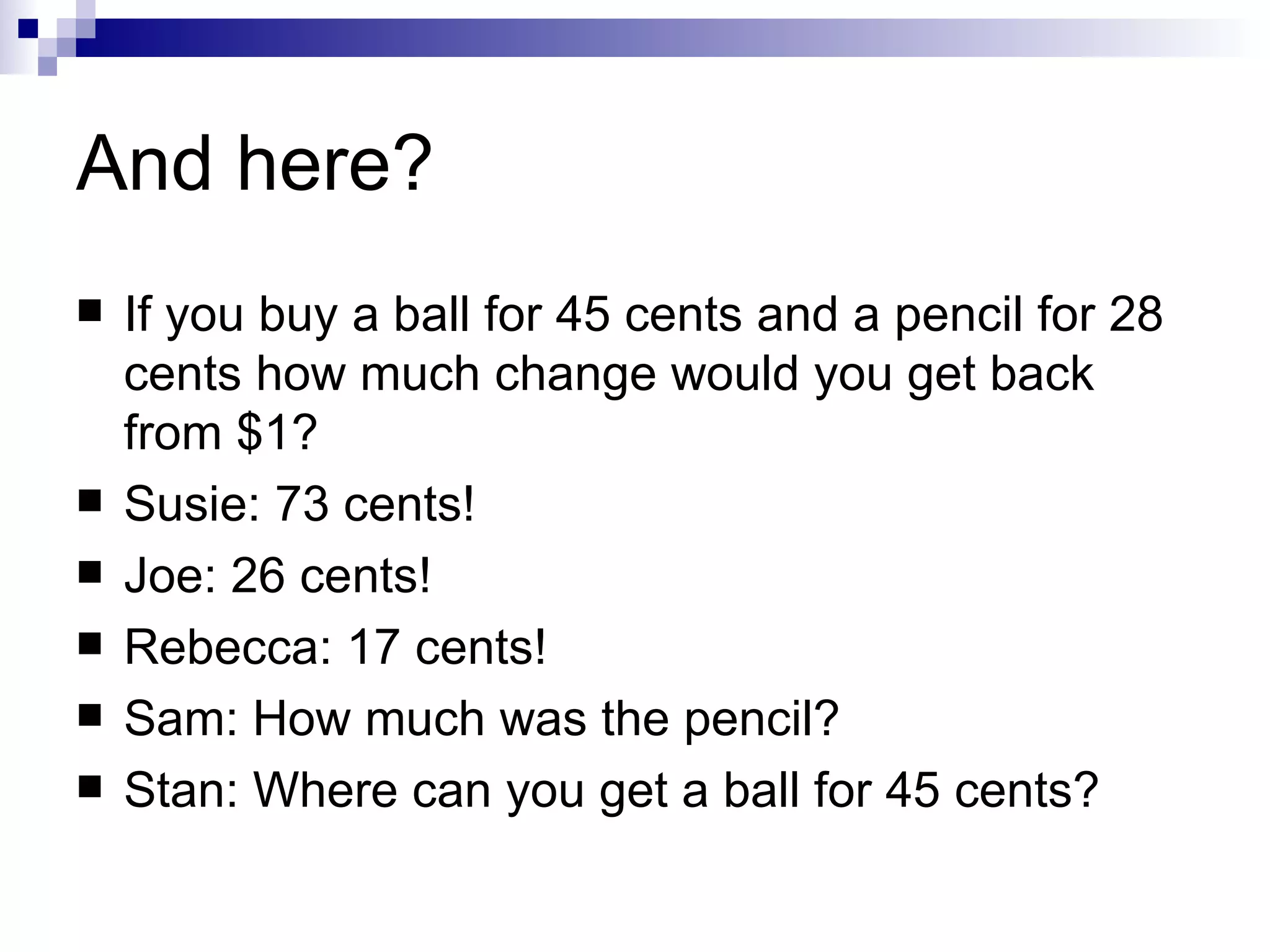 And here? If you buy a ball for 45 cents and a pencil for 28 cents how much change would you get back from $1? Susie: 73 cents! Joe: 26 cents! Rebecca: 17 cents! Sam: How much was the pencil? Stan: Where can you get a ball for 45 cents? 
