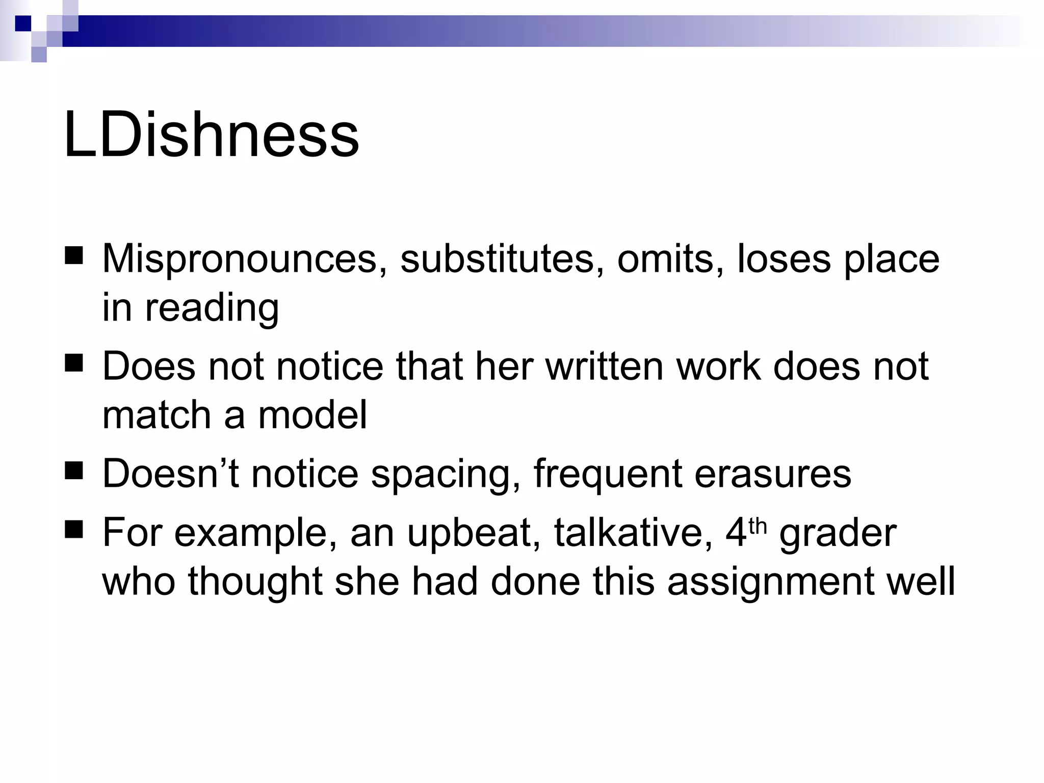 LDishness Mispronounces, substitutes, omits, loses place in reading Does not notice that her written work does not match a model Doesn’t notice spacing, frequent erasures For example, an upbeat, talkative, 4 th  grader who thought she had done this assignment well 
