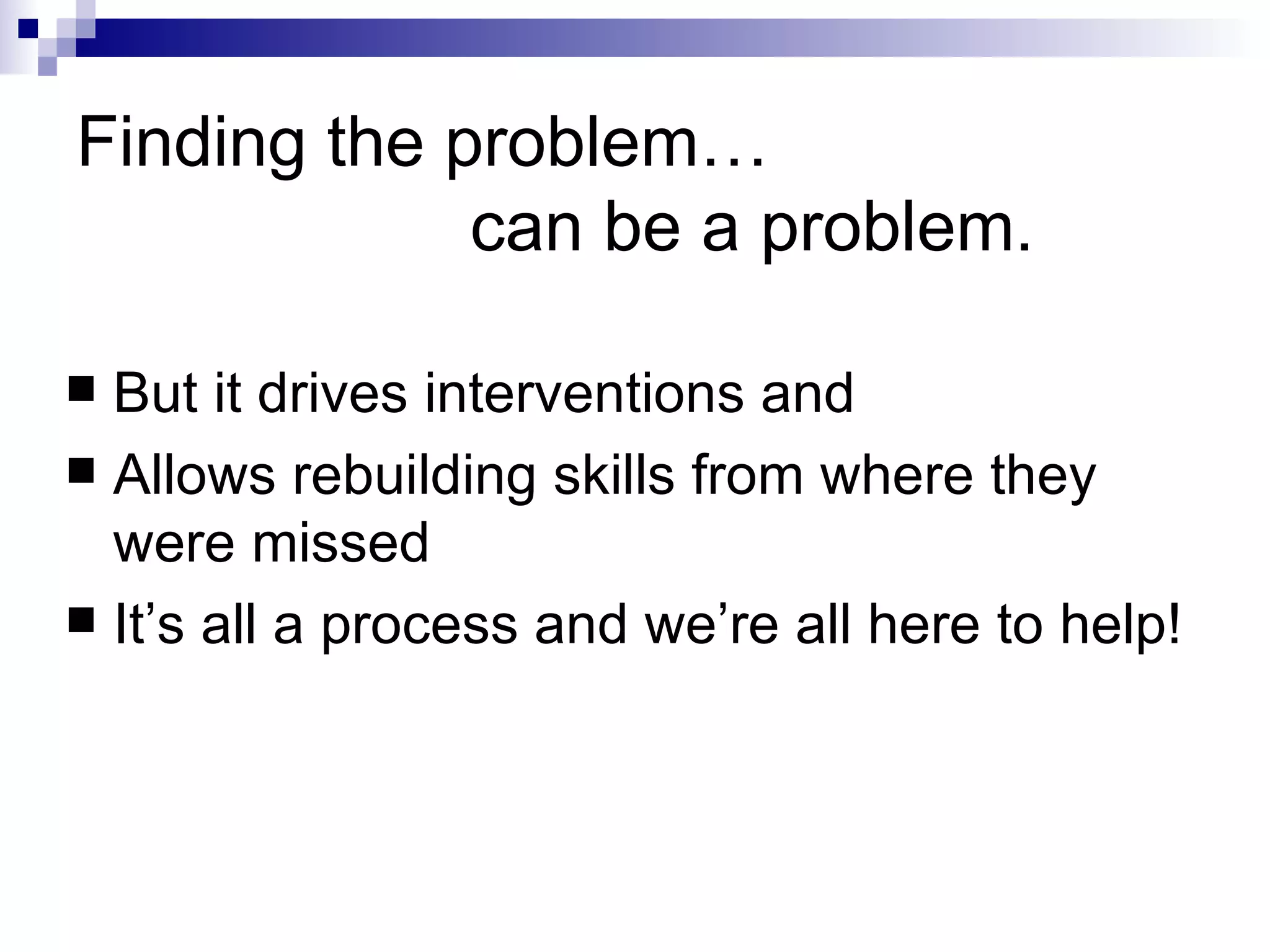 Finding the problem…   can be a problem. But it drives interventions and Allows rebuilding skills from where they were missed It’s all a process and we’re all here to help! 
