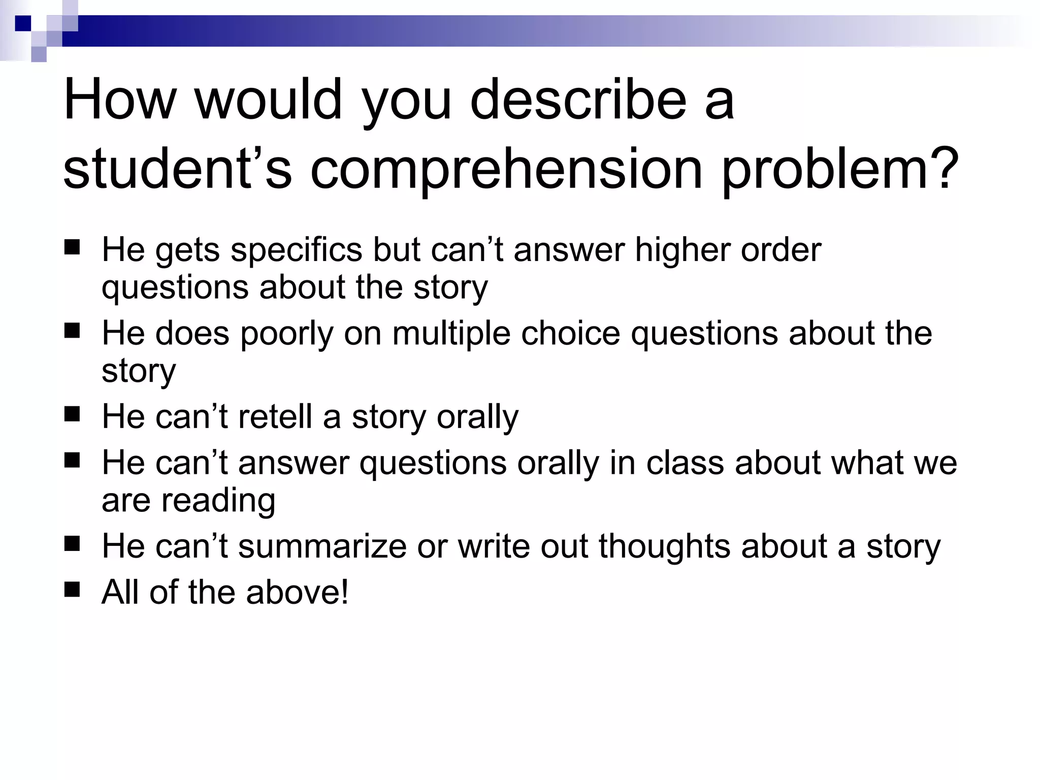 How would you describe a student’s comprehension problem? He gets specifics but can’t answer higher order questions about the story He does poorly on multiple choice questions about the story He can’t retell a story orally He can’t answer questions orally in class about what we are reading He can’t summarize or write out thoughts about a story All of the above! 