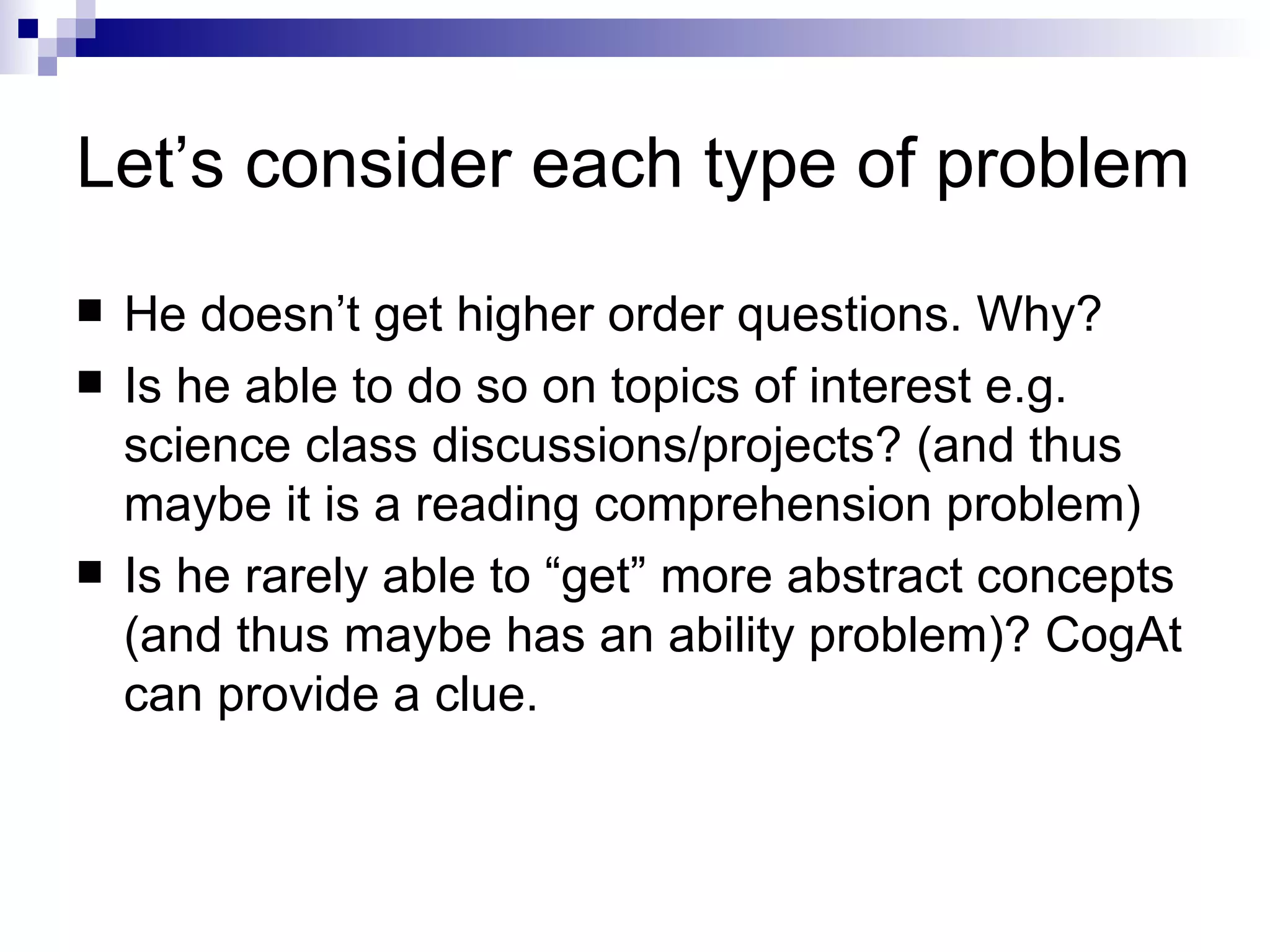 Let’s consider each type of problem He doesn’t get higher order questions. Why? Is he able to do so on topics of interest e.g. science class discussions/projects? (and thus maybe it is a reading comprehension problem) Is he rarely able to “get” more abstract concepts (and thus maybe has an ability problem)? CogAt can provide a clue. 