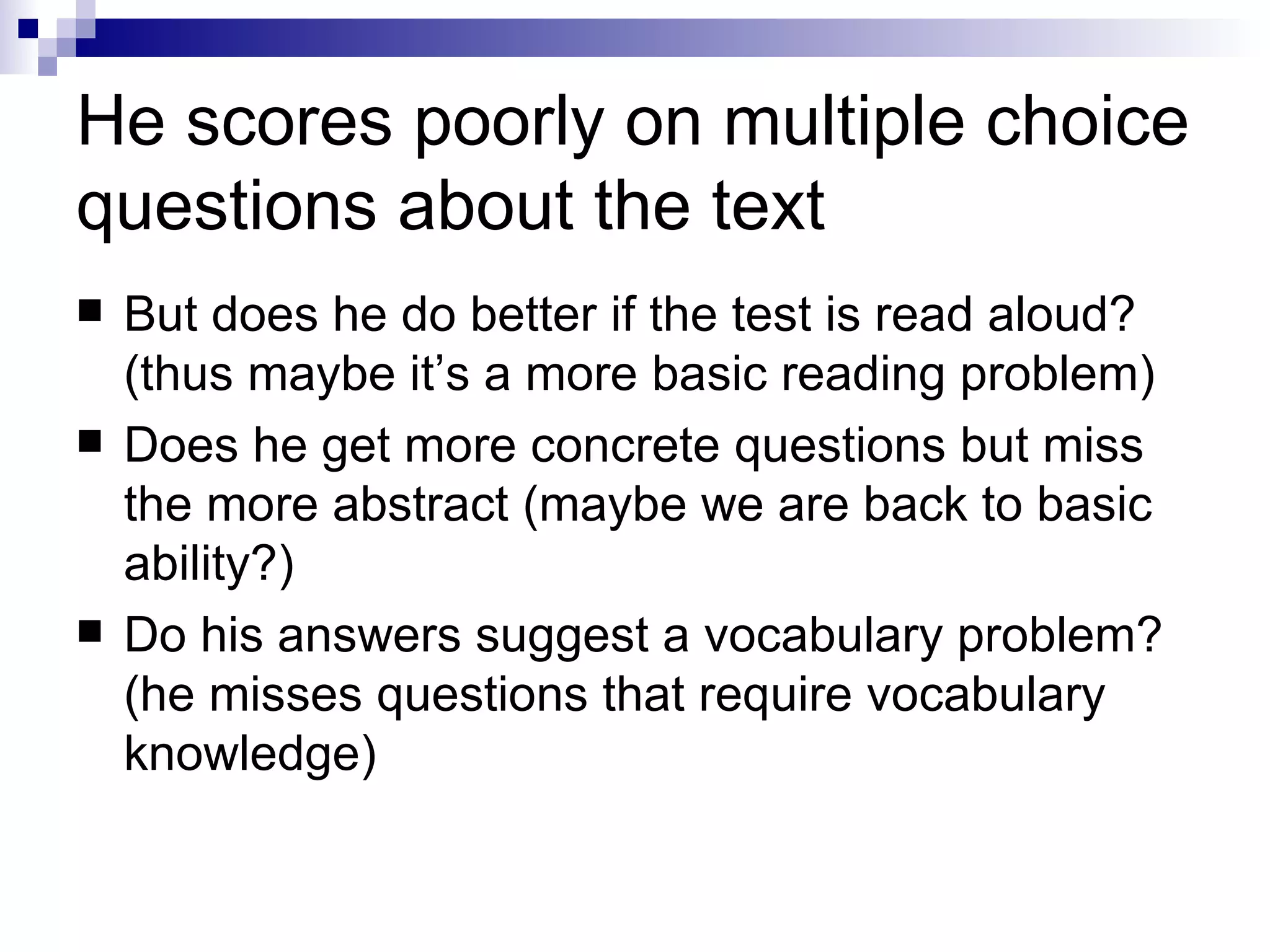 He scores poorly on multiple choice questions about the text But does he do better if the test is read aloud? (thus maybe it’s a more basic reading problem) Does he get more concrete questions but miss the more abstract (maybe we are back to basic ability?) Do his answers suggest a vocabulary problem? (he misses questions that require vocabulary knowledge) 