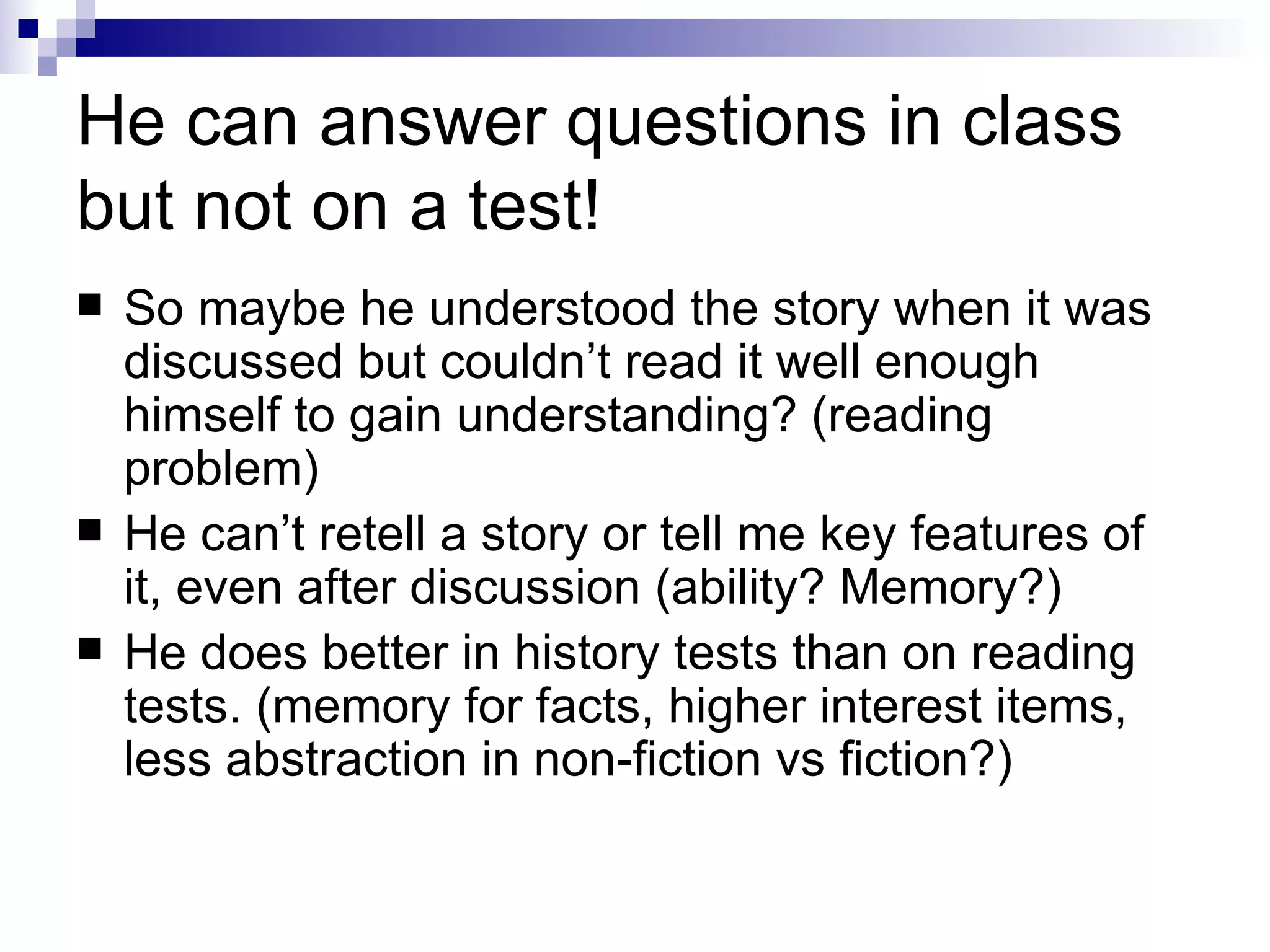 He can answer questions in class but not on a test! So maybe he understood the story when it was discussed but couldn’t read it well enough himself to gain understanding? (reading problem) He can’t retell a story or tell me key features of it, even after discussion (ability? Memory?) He does better in history tests than on reading tests. (memory for facts, higher interest items, less abstraction in non-fiction vs fiction?) 