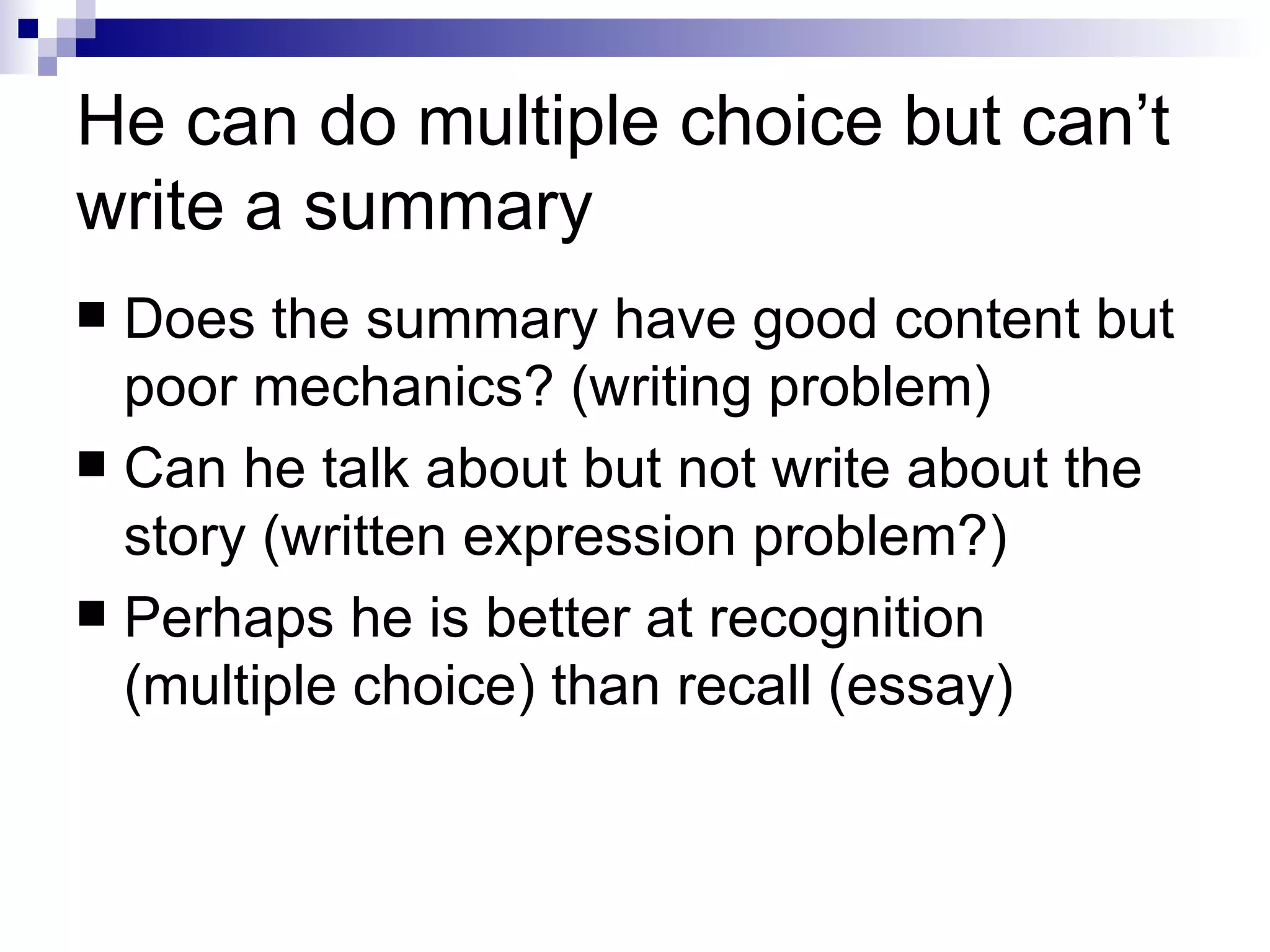 He can do multiple choice but can’t write a summary Does the summary have good content but poor mechanics? (writing problem) Can he talk about but not write about the story (written expression problem?) Perhaps he is better at recognition (multiple choice) than recall (essay) 