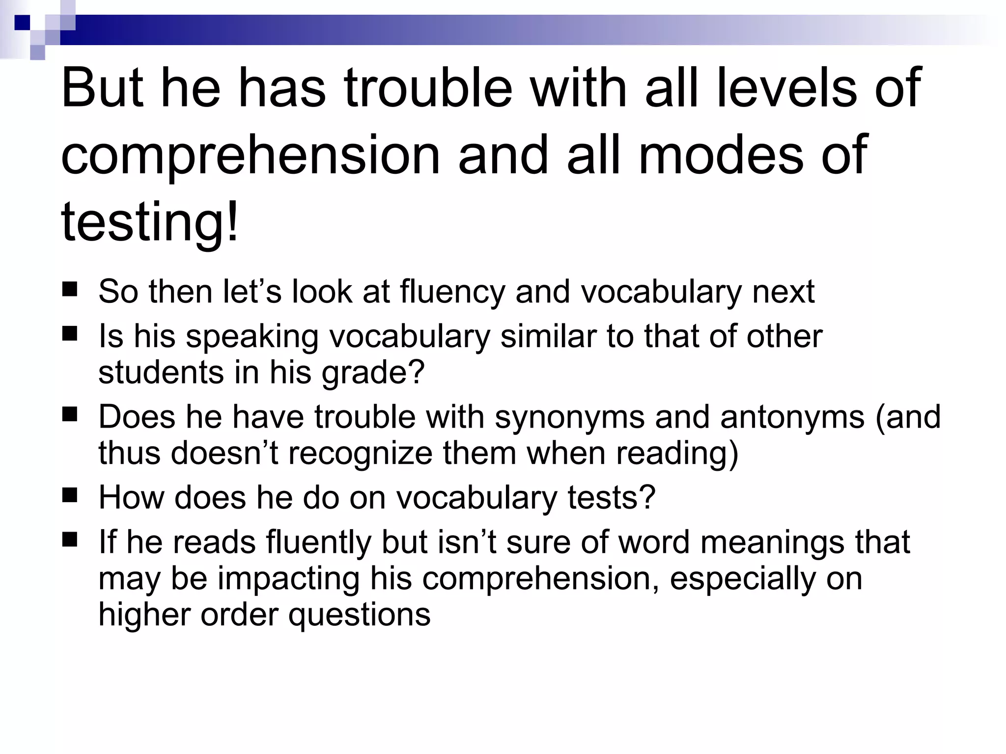 But he has trouble with all levels of comprehension and all modes of testing! So then let’s look at fluency and vocabulary next Is his speaking vocabulary similar to that of other students in his grade? Does he have trouble with synonyms and antonyms (and thus doesn’t recognize them when reading) How does he do on vocabulary tests? If he reads fluently but isn’t sure of word meanings that may be impacting his comprehension, especially on higher order questions 