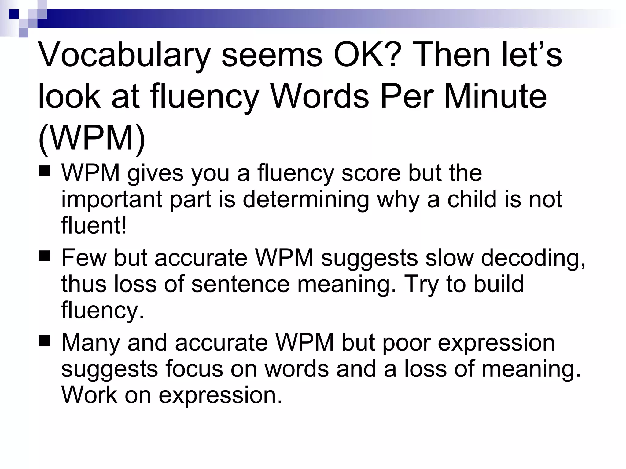 Vocabulary seems OK? Then let’s look at fluency Words Per Minute (WPM) WPM gives you a fluency score but the important part is determining why a child is not fluent! Few but accurate WPM suggests slow decoding, thus loss of sentence meaning. Try to build fluency. Many and accurate WPM but poor expression suggests focus on words and a loss of meaning. Work on expression. 