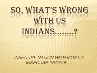 SO, WHAT’S WRONG
WITH US
INDIANS……..?
INSECURE NATION WITH MOSTLY
INSECURE PEOPLE….
 